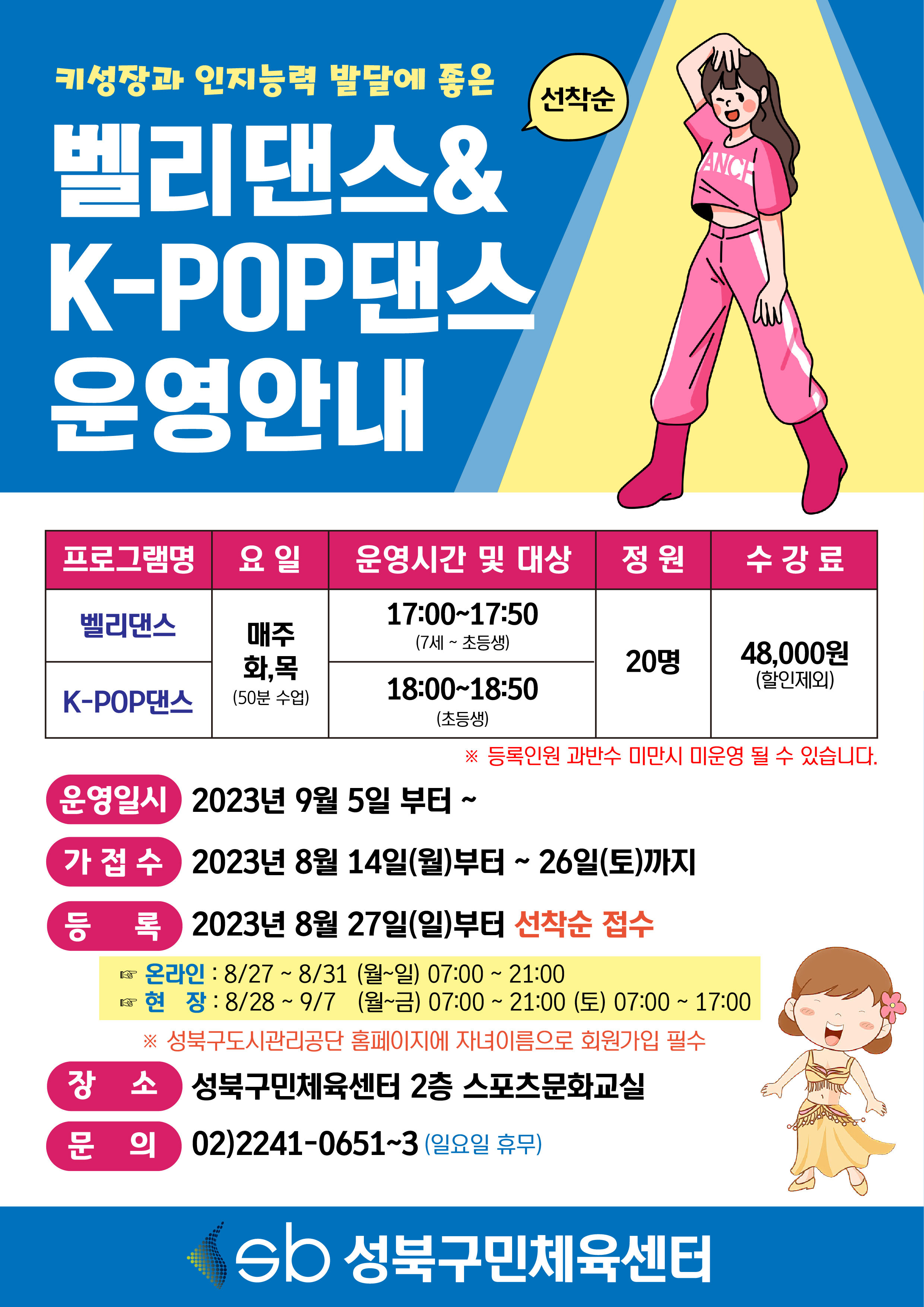 키성장과 인지능력 발달에 좋은
벨리댄스&K-POP댄스 운영안내 (선착순)

프로그램명 | 요일 | 운영시간 및 대상 | 정원 | 수강료
벨리댄스 | 매주 화,목(50분 수업) | 17:00-17:50(7세 ~ 초등생) | 20명 | 48,000원(할인제외)
K-POP댄스 | 매주 화,목(50분 수업) | 18:00-18:50(초등생) | 20명 | 48,000원(할인제외)
※ 등록인원 과반수 미만시 미운영 될 수 있습니다.

운영일시 : 2023년 9월 5일 부터 ~
가접수 : 2023년 8월 14일(월)부터 ~ 26일(토)까지
등록 : 2023년 8월 27일(일)부터 선착순 접수
온라인 : 8/27~8/31 (월~일) 07:00 ~ 21:00
현장 : 8/28 ~ 9/7 (월~금) 07:00~21:00 (토) 07:00 ~ 17:00
 ※ 성북구도시관리공단 홈페이지에 자녀이름으로 회원가입 필수 
장소 : 성북구민체육센터 2층 스포츠문화교실
문의 : 02)2241-0651~3 (일요일 휴무)
sb 성북구민체육센터