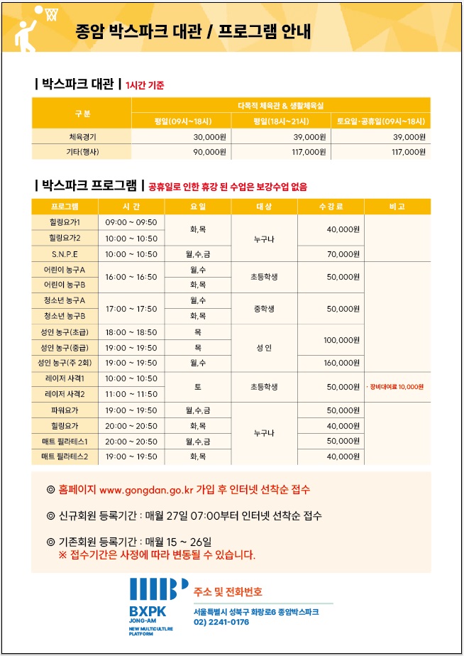 종암 박스파크 대관/프로그램 안내

박스파크 대관 (1시간 기준)
구분 | 다목적체육관&생활체육실[평일(09시~18시)] /  다목적체육관&생활체육실[평일(18시~21시)] / 다목적체육관&생활체육실[토요일·공휴일 (09시~18시)] 
체육경기 | 30,000원 / 39,000원 / 39,000원 
기타(행사) | 90,000원 / 117,000원 / 117,000원

박스파크 프로그램(공휴일로 인한 휴강 된 수업은 보강수업 없음)
프로그램 | 시간 | 요일 | 대상 | 수강료 | 비고 
힐링요가1 | 09:00 - 09:50 | 화,목 | 누구나 | 40,000원 | -
힐링요가2 | 10:00 - 10:50 | 화,목 | 누구나 | 40,000원 | -
S.N.P.E | 10:00 - 10:50 | 월,수,금 | 누구나 | 70,000원 | -
어린이 농구A | 16:00 - 16:50 | 월,수 | 초등학생 | 50,000원 | -
어린이 농구B | 16:00 - 16:50 | 화,목 | 초등학생 | 50,000원 | -
청소년 농구A | 17:00 - 17:50 | 월,수 | 중학생 | 50,000원 | -
청소년 농구B | 17:00 - 17:50 | 화,목 | 중학생 | 50,000원 | -
성인 농구(초급) | 18:00 - 18:50 | 목 | 성인 | 100,000원 | -
성인 농구(중급) | 19:00 - 19:50 | 목 | 성인 | 100,000원 | -
성인 농구(주2회) | 19:00 - 19:50 | 월, 수 | 160,000원 | -
레이저 사격1 | 10:00 - 10:50 | 토 | 초등학생 | 50,000원 | ᆞ장비대여료 10,000원
레이저 사격2 | 11:00 - 11:50 | 토 | 초등학생 | 50,000원  | ᆞ장비대여료 10,000원
파워요가 | 19:00 - 19:50 | 월,수,금 | 누구나 | 50,000원 | -
힐링요가 | 20:00 - 20:50 | 화,목 | 누구나 | 40,000원 | -
매트 필라테스1 | 20:00 - 20:50 | 월,수,금 | 누구나 | 50,000원 | -
매트 필라테스2 | 19:00 - 19:50 | 화,목 | 누구나 | 40,000원 | -

◎ 홈페이지 www.gongdan.go.kr 가입 후 인터넷 선착순 접수
◎ 신규회원 등록기간 : 매월 27일 07:00부터 인터넷 선착순 접수
◎ 기존회원 등록기간 : 매월 15~26일
※접수기간은 사정에 따라 변동될 수 있습니다.

BXPK JONG-AM 
NEW MULTICULTURE PLATFORM

주소 및 전화번호: 서울특별시 성북구 화랑로6 종압박스파크 02) 2241-0176
