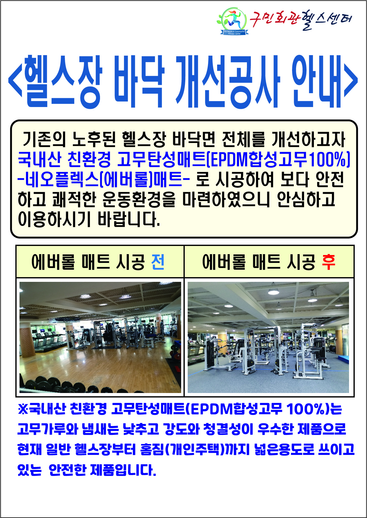 구민회관헬스센터
헬스장 바닥 개선공사 안내
기존의 노후된 헬스장 바닥면 전체를 개선하고자 국내산 친환경 고무탄성매트 EPDM합성고무100% 네오플렉스 에버롤 매트 - 로 시공하여 보다 안전하고 쾌적한 운동환경을 마련하였으니 안심하고 이용하시기 바랍니다.
애버롤 매트 시공전 애버롤 매트 시공 후
국내산 친환경 고무탄성매트(EPDM합성고무 100%)는 고무가루와 냄새는 낮추고 강도와 청결성이 우수한 제품으로 현재 일반 헬스장부터 홈짐(개인주택)까지 넓은 용도로 쓰이고 있는 안전한 제품입니다.