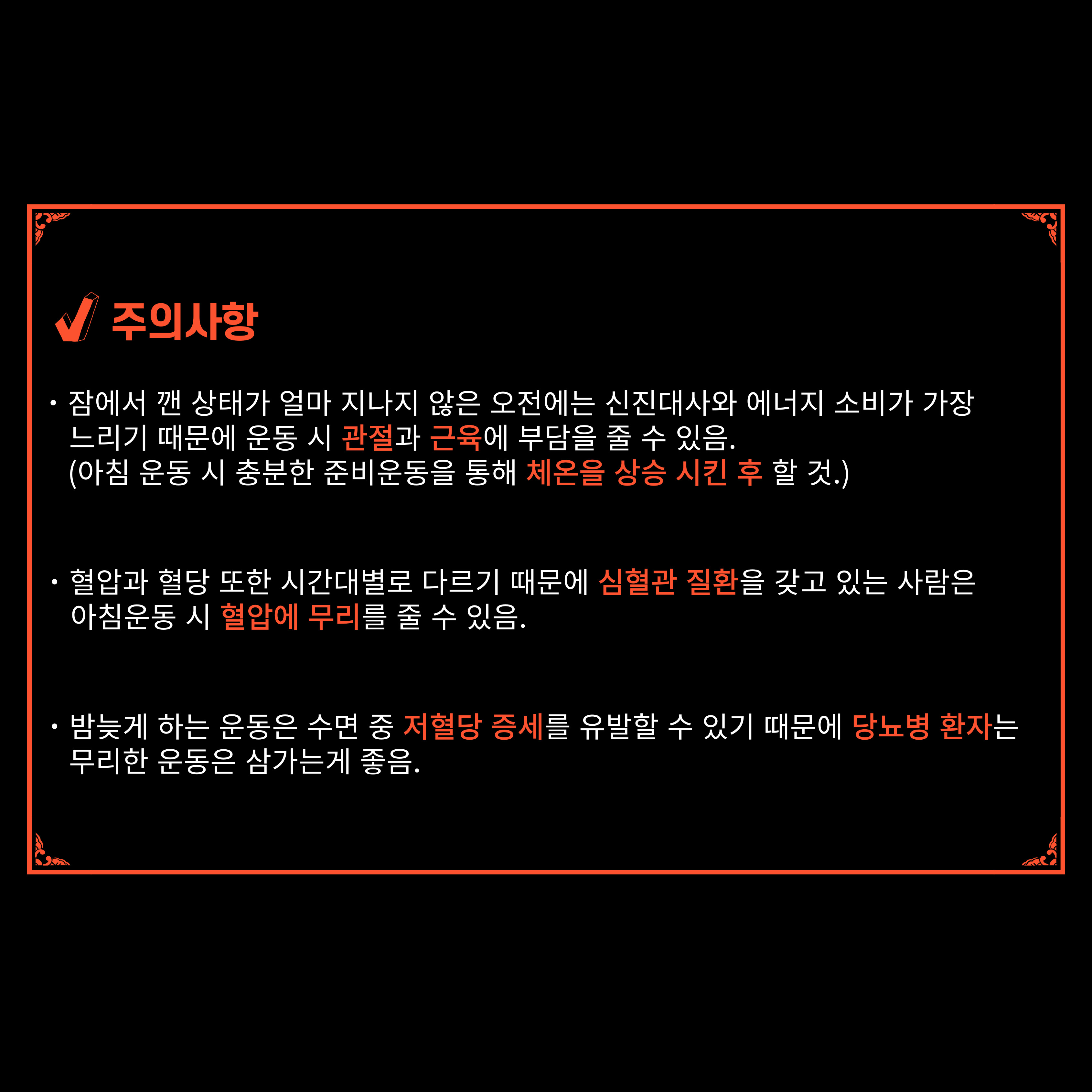 √ 주의사항
·잠에서 깬 상태가 얼마 지나지 않은 오전에는 신진대사와 에너지 소비가 가장 느리기 때문에 운동 시 관절과 근육에 부담을 줄 수 있음.
(아침 운동 시 충분한 준비운동을 통해 체온을 상승 시킨 후 할 것.)
·혈압과 혈당 또한 시간대별로 다르기 때문에 심혈관 질환을 갖고 있는 사람은 아침운동 시 혈압에 무리를 줄 수 있음.
·밤늦게 하는 운동은 수면 중 저혈당 증세를 유발할 수 있기 때문에 당뇨병 환자는 무리한 운동은 삼가는게 좋음.