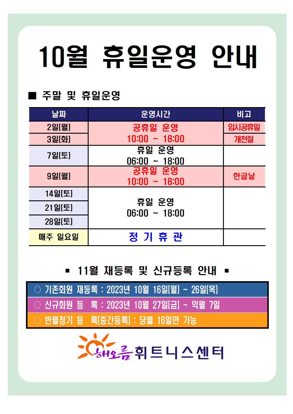   '10월 휴일운영 안내'
■ 주말 및 휴일운영
날짜 | 운영시간 | 비고
2일(월) | 공휴일 운영 10:00 ~ 18:00 | 임시공휴일
3일(화) | 공휴일 운영 10:00 ~ 18:00 | 개천절
7일(토) | 휴일 운영 06:00 ~ 18:00 | - 
9일(월) | 공휴일 운영 10:00 ~ 18:00 | 한글날
14일(토), 21일(토), 28일(토)| 휴일 운영 06:00-18:00 |-
매주일요일 | 정기휴관 | -

■ 11월 재등록 및 신규등록 안내 
○ 기존회원 재등록 : 2023년 10월 16일(월) ~ 26일(목)
○ 신규회원 등록: 2023년 10월 27일(금) ~ 익월 7일
○ 반월정기 등록(중간등록) : 당월 16일만 가능

해오름 휘트니스센터