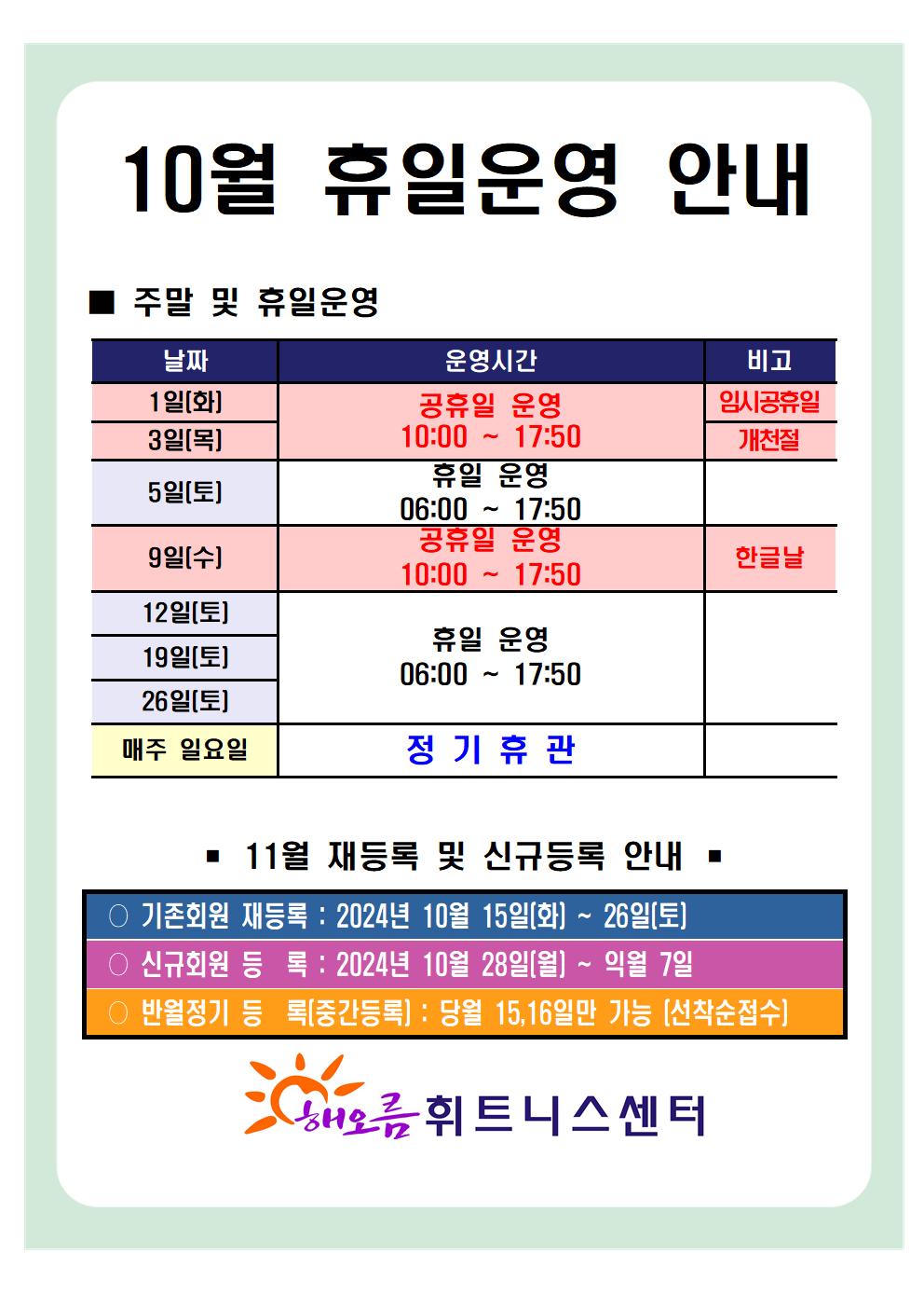 '10월 휴일운영 안내'
■ 주말 및 휴일운영 안내 
날짜 | 운영시간 | 비고
1일(목) | 공휴일 운영 10:00~17:50 | 임시공휴일
3일(목) | 공휴일 운영 10:00~17:50 | 개천절
5일(토) | 휴일 운영 06:00~17:50 | -
9일(목) | 공휴일 운영 10:00~17:50 | 한글날
12일(토), 19일(토), 26일(토) | 휴일 운영 06:00~17:50 | 
매주 일요일 | 정기휴관 | 


■ 11월 재등록 및 신규등록 안내 
○ 기존회원 재등록 : 2024년 10월 15일(화) ~ 26일(토)
○ 신규회원 등록 : 2024년 10월 28일(월) ~ 익월 7일
○ 반월정기 등록(중간등록) : 당월 15,16일만 가능[선착순접수]

해오름 휘트니스센터