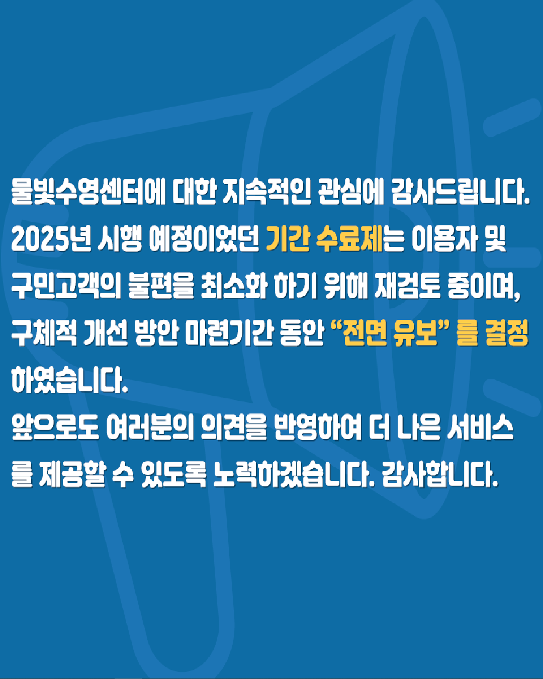  물빛수영센터에 대한 지속적인 관심에 감사드립니다.
  2025년 시행 예정이였던 기간수료제는 이용자 및 구민고객의 불편을 최소화 하기 위해 재검토 중이며, 구체적 개선 방안 마련기간 동안 '전면 유보' 결정 하였습니다.
  앞으로도 여러분의 의견을 반영하여 더 나은 서비스를 제공할 수 있도록 노력하겠습니다. 감사합니다.
