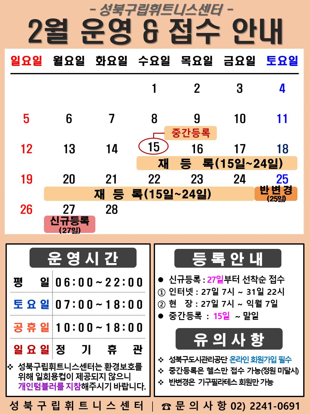 성북구립휘트니스센터
2023년 2월 운영 & 접수안내
일요일 | 월요일 | 화요일 | 수요일 | 목요일 | 금요일 | 토요일
- | - | - | 1 | 2 | 3 | 4
5 | 6 | 7 | 8 | 9 | 10 | 11
12 | 13 | 14 | 15 (재등록:15일~24일), (중간등록) | 16 (재등록:15일~24일), (중간등록) | 17 (재등록:15일~24일), (중간등록) | 18(재등록:15일~24일), (중간등록)
19 (재등록:15일~24일), (중간등록) | 20 (재등록:15일~24일), (중간등록) | 21 (재등록:15일~24일), (중간등록) | 22 (재등록:15일~24일), (중간등록) | 23 (재등록:15일~24일), (중간등록) | 24 (재등록:15일~24일), (중간등록) | 25 (중간등록), (반 변경)
26 (중간등록) | 27 (중간등록), (신규등록) | 28 (중간등록)
■ 운영시간
○ 평일 06:00 ~ 22:00
○ 토요일 07:00 ~ 18:00
○ 공휴일 10:00 ~ 18:00
○ 일요일 정기휴관
○ 성북구립휘트니스센터는 환경보호를 위해 일회용 컵이 제공되지 않으니 개인텀블러를 지참해 주시기 바랍니다.
■ 등록안내
- 신규등록 : 27일부터 선착순 접수
1) 인터넷 : 27일 7시 ~ 31일 22시
2) 현장 : 27일 7시 ~ 익월 7일
- 중간등록 : 15일 ~ 말일
■ 유의사항
○ 성북구도시관리공단 온라인 회원가입 필수
○ 중간등록은 헬스만 접수가능(정원 미달시)
○ 반변경은 기구필라테스 회원만 가능.
성북구립휘트니스센터 문의사항 02)2241-0691