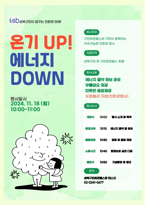 sb성북구민이 꿈꾸는 친환경 미래!
온기 UP!
에너지 DOWN
행사일시: 2024. 11.18 (월) 10:00~11:00
행사주제: 구민회관헬스와 구민이 함께하는 지속가능한 친환경 행사
지원자격: 성북구민 및 구민회관헬스 회원
행사내용: 에너지 절약 정보공유 , 무릎담요 증정, 따뜻한 음료제공 ※텀블러 지참(친환경행사)
행사순서: 1.개회식 10:00 - 행사소개 및 목적 2.환경교육 10:10 - 에너지 절약 팁 공유 3.물품제공 10:30 - 담료 및 음료 제공 4.소통시간 10:40 - 환경보호 실천 다짐 5.폐회식 10:50 - 기념촬영 및 정리
성북구민회관헬스장 데스크
02- 2241-0677