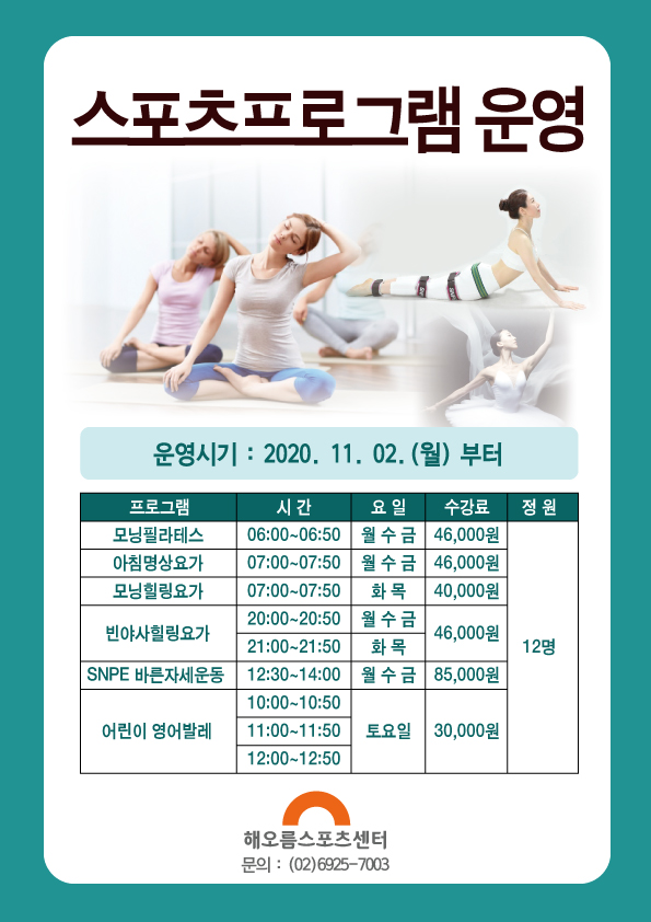 스포츠프로그램 운영(부분) 안내
스포츠프로그램 운영
운영시기 :  2020.11.02.(월) 부터
프로그램                      시간             요일          수강료         정원
모닝필라테스            06:00~06:50      월 수 금       46,000원
아침명상요가            07:00~07:50      월 수 금       46,000원
모닝힐링요가            07:00~07:50        화 목         40,000원
빈 야 사힐링요가         20:00~20:50      월 수 금        46,000원      12명
                            21:00~21:50        화 목         46,000원 
SNPE 바른자세운동    12:30~14:00       월 수 금       85,000원
어린이 영어발레        10:00~10:50        토요일       30,000원
                            11:00~11:50
                            12:00~12:50
해오름스포츠센터
문의 : (02)6925-7003
