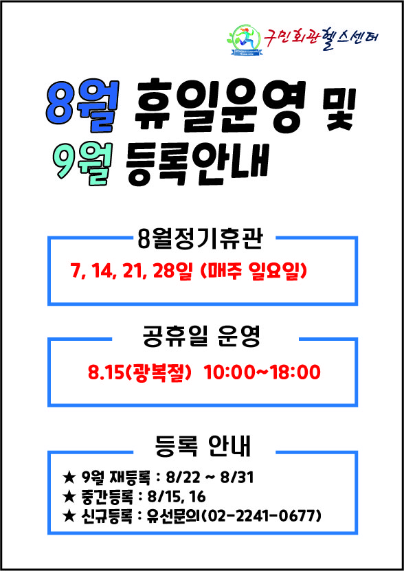 구민회관헬스센터
8월 휴일운영 및 9월 등록안내

[8월정기휴관]
7, 14, 21, 28일 (매주 일요일) 
[공휴일 운영] 
8.15(광복절) 10:00~18:00

[등록 안내] 
★ 9월 재등록 : 8/22 ~ 8/31
★ 중간등록 : 8/15,16
★ 신규등록 : 유선문의(02-2241-0677)
