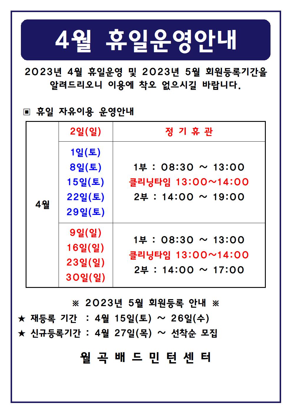4월 휴일운영안내
2023년 4월 휴일운영 및 2023년 5월 회원등록기간을 알려드리오니 이용에 착오 없으시길 바랍니다.

■ 휴일 자유이용 운영안내
○ 4월2일(일) - 정기휴관
○ 4월1일(토), 4월8일(토), 4월15일(토), 4월22일(토), 4월29일(토) - 1부 : 08:30~13:00, - 클리닝타임 : 13:00~14:00, - 2부 : 14:00~19:00
○ 4월9일(일), 4월16일(일), 4월23일(일), 4월30일(일) - 1부 : 08:30~13:00, - 클리닝타임 : 13:00~14:00, - 2부 : 14:00~17:00

■ 2023년 5월 회원등록 안내
○ 재등록 기간 : 4월 15일(토) ~ 26일(수)
​○ 신규등록기간 : 4월 27일(목) ~ 선착순 모집
월곡배드민턴센터