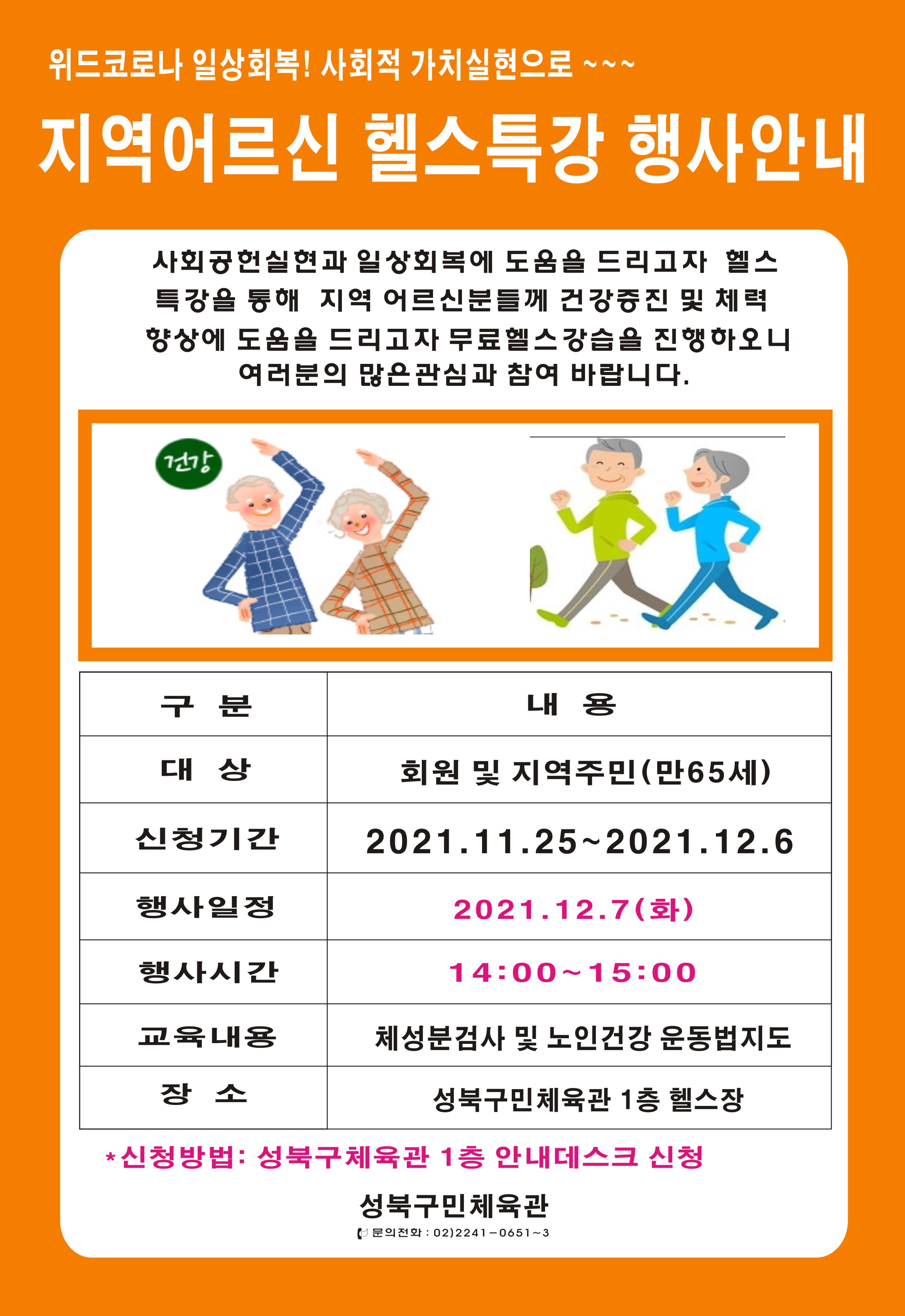 위드코로나 일상회복! 사회적 가치실현으로 ~~~
지역 어르신 헬스특강 행사안내
사회공헌실현과 일상회복에 도움을 드리고자 헬스 특강을 통해 지역 어르신분들께 건강증진 및 체력 향상에 도움을 드리고자 무료헬스 강습을 진행하오니 여러분의 많은 관심과 참여 바랍니다.

구분ㅣ내용 ㅣ비고
대상: 회원 및 지역주민 (만65세)
신청기간: 2021.11.25~2021.12.6
행사일정:  2021.12.7(화)
행사시간: 14:00 ~ 15:00
교육내용: 체성분검사 및 노인건강 운동법지도
장소: 성북구민체육관 1층 헬스장
* 신청방법: 성북구체육관 1층 안내데스크 신청
-성북구민체육관-
문의전화 : 02)2241-0651~3
