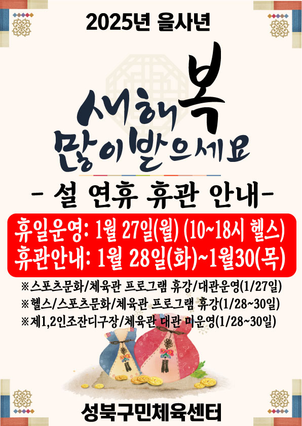 2025년 을사년	
새해복 많이 받으세요	
- 설 연휴 휴관 안내-	

휴일운영: 1월 27일(월) (10~18시 헬스)	
휴관안내: 1월 28일(화)~1월30(목)	

※ 스포츠문화/체육관 프로그램 휴강/대관운영(1/27일)	
※ 헬스/스포츠문화/체육관 프로그램 휴강(1/28~30일)	
※ 제1,2인조잔디구장/체육관 대관 미운영(128~30일)	
성북구민체육센터