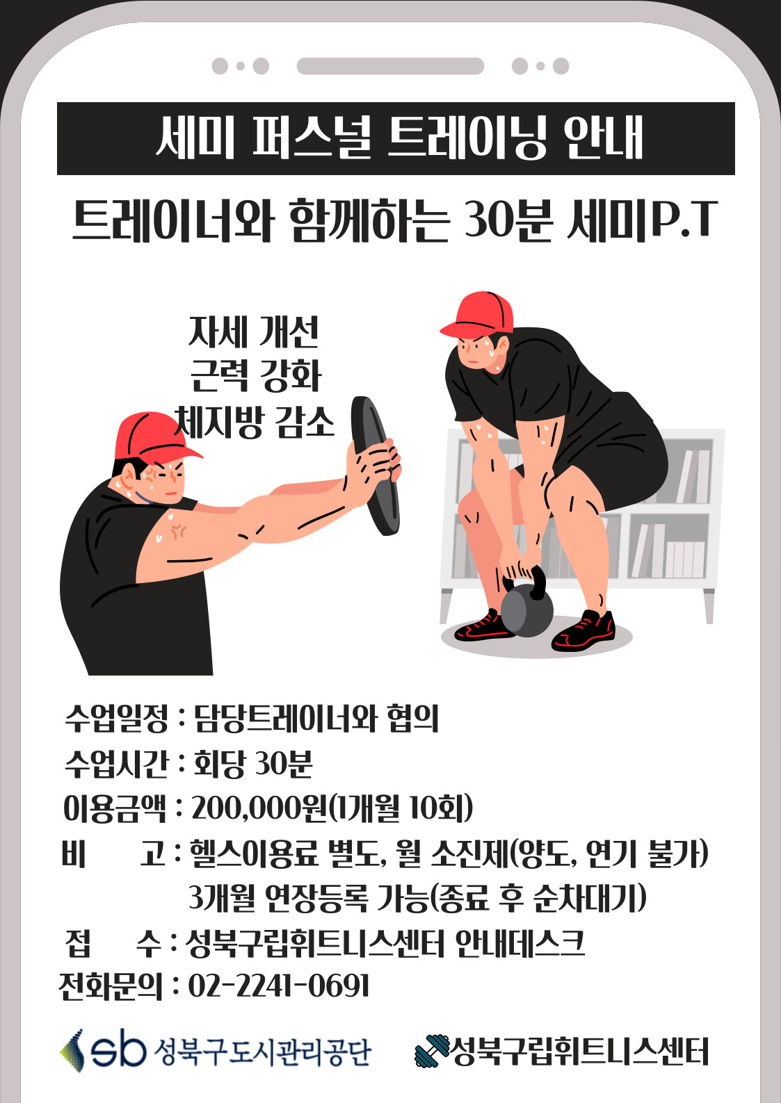 세미 퍼스널 트레이닝 안내
트레이너와 함께하는 30분 세미P.T
자세 개선, 근력 강화, 체지방 감소
수업일정 : 담당트레이너와 협의
수업시간 : 회당 30분
이용금액 : 200,000원(1개월 10회)
비고: 헬스이용료 별도, 월 소진제(양도, 연기 불가), 3개월 연장등록 가능(종료 후 순차대기)
접수 : 성북구립휘트니스센터 안내데스크
전화문의 : 02-2241-0691
sb 성북구도시관리공단
성북구립휘트니스센터