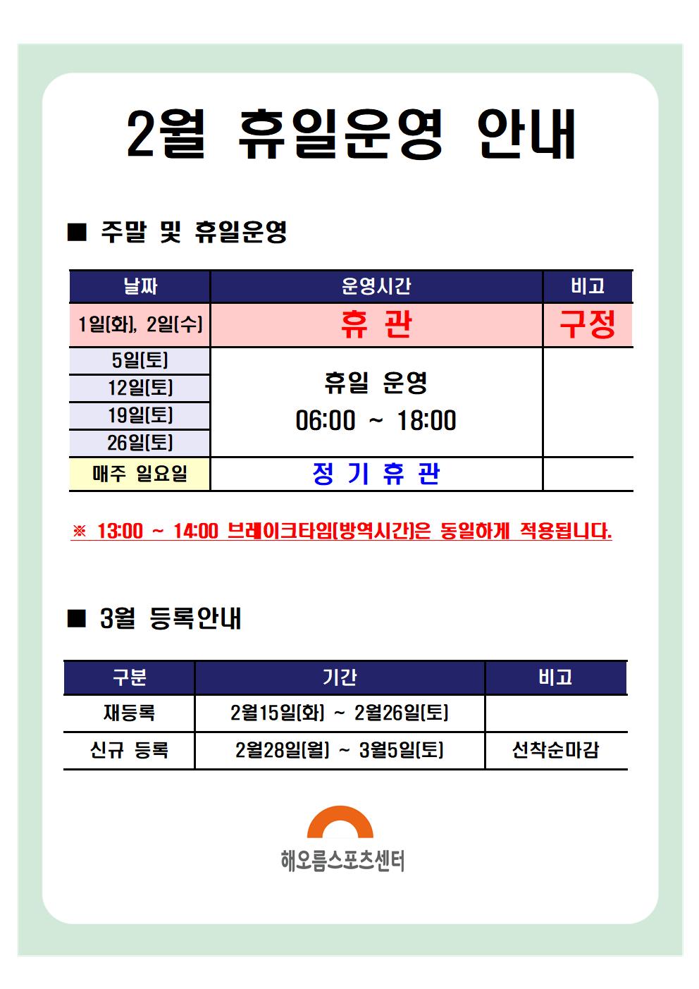 2월 휴일운영안내
주말 및 휴일운영
날짜|운영시간|비고
1(화)~2일(수) | 휴관 | 구정
5일(토), 12일(토), 19일(토), 26일(토) | 휴일 운영 06:00 ~ 18:00
매주 일요일 | 정기휴관
※ 13:00 ~ 14:00 브레이크타임(방역시간)은 동일하게 적용됩니다.
3월 등록안내
구분|기간|비고
재등록 | 2월15일(화) ~ 2월26일(토) |
신규등록 | 2월28일(월) ~ 3월5일(토) | 선착순마감
해오름스포츠센터