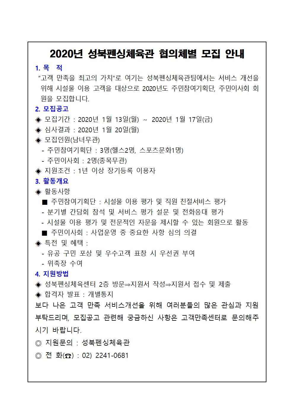 2020년 성북펜싱체육관 협의체별 모집 안내
1.목적
'고객 만족을 최고의 가치'로 여기는 성북펜싱체육관팀에서는 서비스 개선을 위해 시설물 이용 고객을 대상으로 2020년도 주민참여기획단, 주민이사회 회원을 모집합니다.
2. 모집공고
-모집기간: 2020년 1월 13일 월요일 ~ 2020년 1월 17일 금요일
-심사결과: 2020년 1월 20일 월요일
-모집인원(남녀무관)
주민참여기획단: 3명 (헬스2명, 스포츠문화1명)
주민이사회: 2명(종목무관)
-지원조건: 1년 이상 장기등록 이용자
3. 활동개요
활동사항
-주민참여기획단: 시설물 이용 평가 및 직원 친절서비스 평가
분기별 간담회 참석 및 서비스 평가 설문 및 전화응대 평가
시설물 이용 평가 및 전문적인 자문을 제시할 수 있는 회원으로 활동
-주민이사회: 사업운영 중 중요한 사항 심의 의결
특전 및 혜택
-유공 구민 포상 및 우수 고객 표창 시 우선권 부여
-위촉장 수여
4.지원방법
성북펜싱체육센터 2층 방문 -> 지원서 작성 -> 지원서 접수 및 제출
합격자 발표: 개별통지
보다 나은 고객 만족 서비스개선을 위해 여러분들의 많은 관심과 지원 부탁드리며, 모집공고 관련해 궁금하신 사항은 고객만족센터로 문의해주시기 바랍니다.
지원문의: 성북펜싱체육관
전화: 02-2241-0681