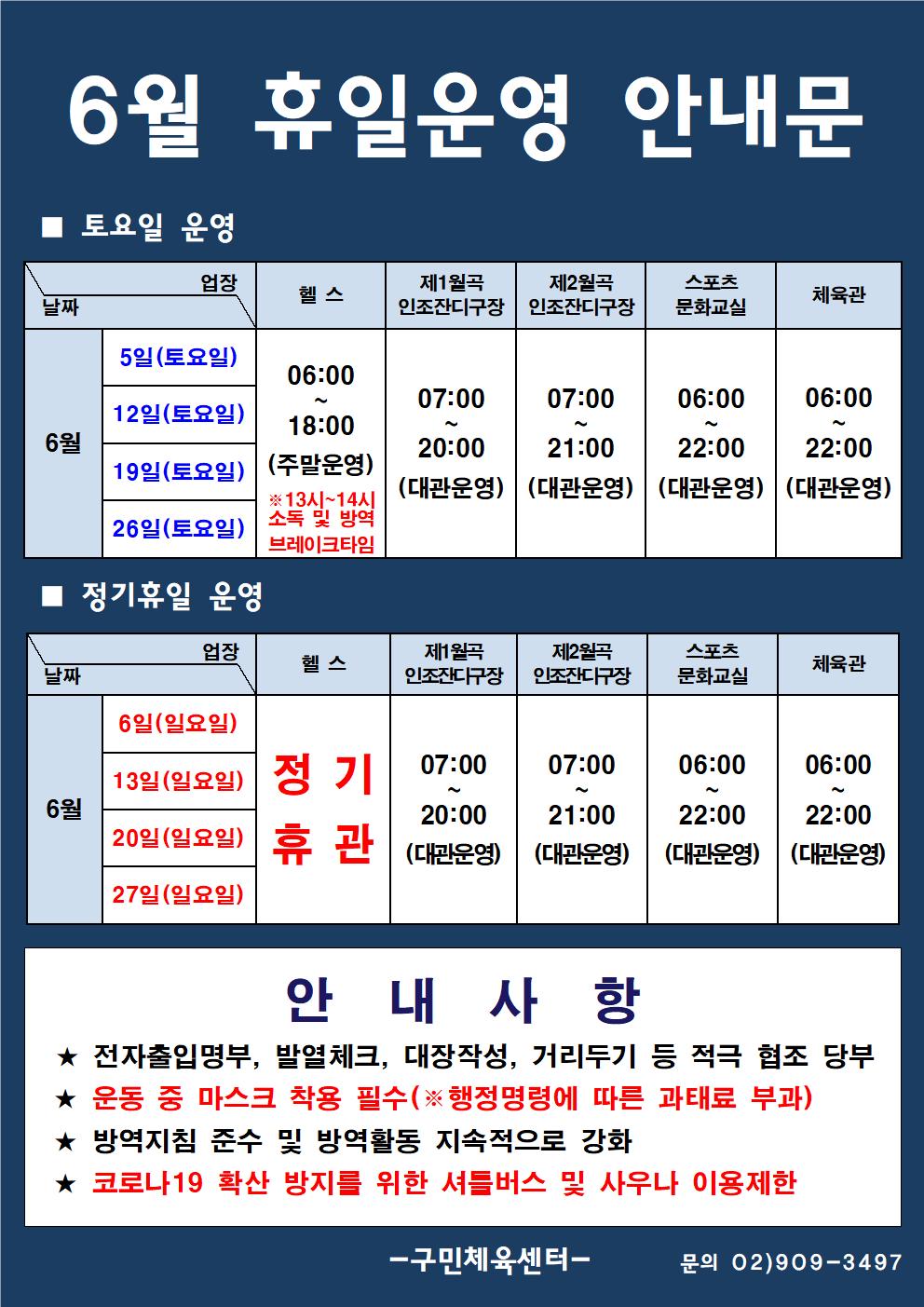  6월 휴일운영 안내문
■ 토요일 운영
날짜:6월 5일(토요일), 12일(토요일), 19일(토요일), 26일(토요일)
업장:  
헬스 |   06:00 ~ 18:00 (주말운영) ※13시~14시 소독 및 방역 브레이크타임
제1월곡 인조잔디구장 |  07:00 ~ 20:00 (대관운영)
제2월곡 인조잔디구장 |  07:00 ~ 21:00 (대관운영)
스포츠 문화교실 | 06:00~ 22:00 (대관운영)
실내체육관 | 06:00~22:00 (대관운영)

■ 정기휴일 운영
날짜:6월 6일(일요일), 13일(일요일), 20일(일요일), 27일(일요일)
업장:  
헬스 정기휴관
제1월곡 인조잔디구장 |  07:00 ~ 20:00 (대관운영)
제2월곡 인조잔디구장 |  07:00 ~ 21:00 (대관운영)
스포츠 문화교실 | 06:00~ 22:00 (대관운영)
실내체육관 | 06:00~22:00 (대관운영)

안 내 사 항 
★ 전자출입명부, 발열체크, 대장작성, 거리두기 등 적극 협조 당부 
★ 운동 중 마스크 착용 필수(※ 행정명령에 따른 과태료 부과)
★ 방역지침 준수 및 방역활동 지속적으로 강화 
★ 코로나19 확산 방지를 위한 셔틀버스 및 사우나 이용제한
- 구민체육센터 -
문의 02)909-3497