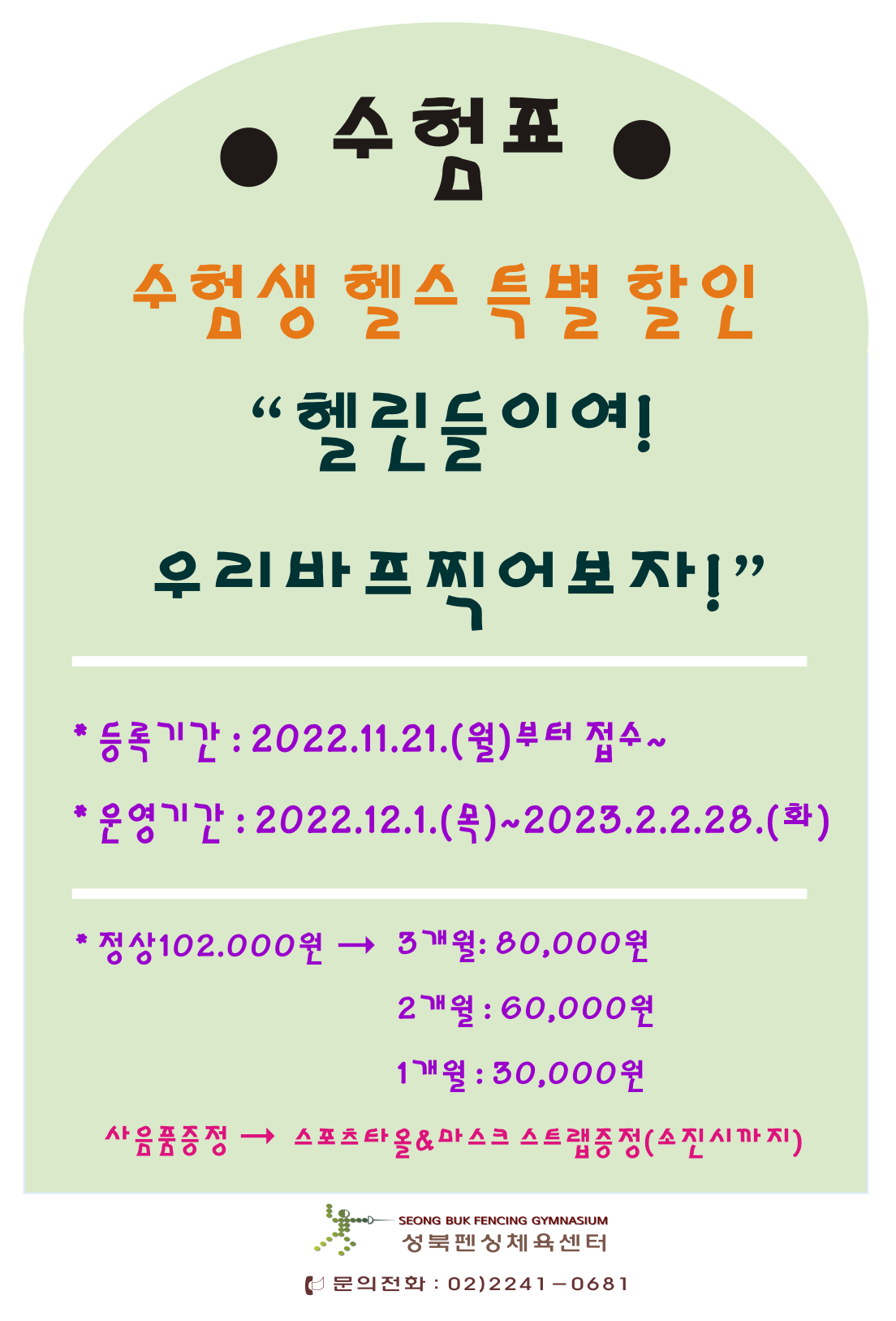 수험생 헬스 특별 할인
“헬린들이여!우리바프찍어보자!”
*등록기간: 2022.11.21.(월)부터 접수~
*운영기간: 2022.12.1.(목)~2023.2.2.28.(화)
*정상 102.000원 → 3개월: 80,000원,2개월: 60,000원,1개월 : 30,000원
사음품증정 → 스포츠타올 & 마스크 스트랩증정(소진시까지)

성북펜싱체육센터
문의전화: 02)2241-0681
