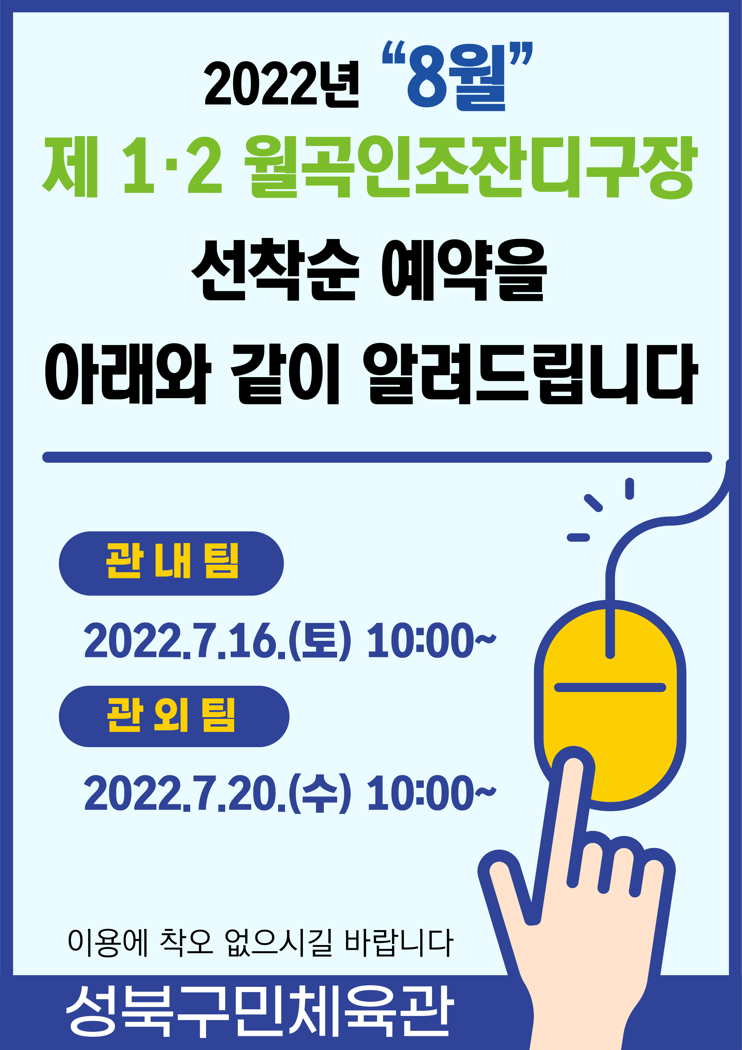2022년 “8월”
제 1.2 월곡인조잔디구장 및 실내체육관
선착순 예약을 아래와 같이 알려드립니다

관내팀:2022.7.16.(토) 10:00~
관외팀:2022.7.20.(수) 10:00~
이용에 착오 없으시길 바랍니다

-성북구민체육센터-
 