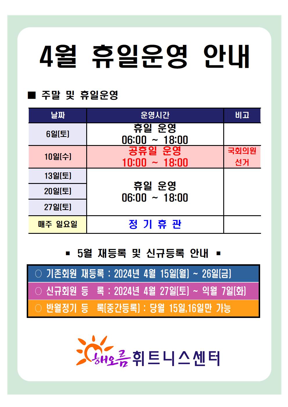 '4월 휴일운영 안내'
■ 주말 및 휴일운영 안내 
날짜 | 운영시간 | 비고
06일(토) | 휴일 운영 06:00~18:00 | -
10일(수) | 공휴일 운영 10:00~18:00 | 국회의원 선거
13일(토), 20일(토), 27일(토) | 휴일 운영 06:00~18:00 | -
매주 일요일 | 정기휴관 | 


■ 5월 재등록 및 신규등록 안내 
○ 기존회원 재등록 : 2024년 4월 15일(월) ~ 26일(금)
○ 신규회원 등록 : 2024년 4월 27일(토) ~ 익월 7일(화)
○ 반월정기 등록(중간등록) : 당월 15,16일만 가능

해오름 휘트니스센터