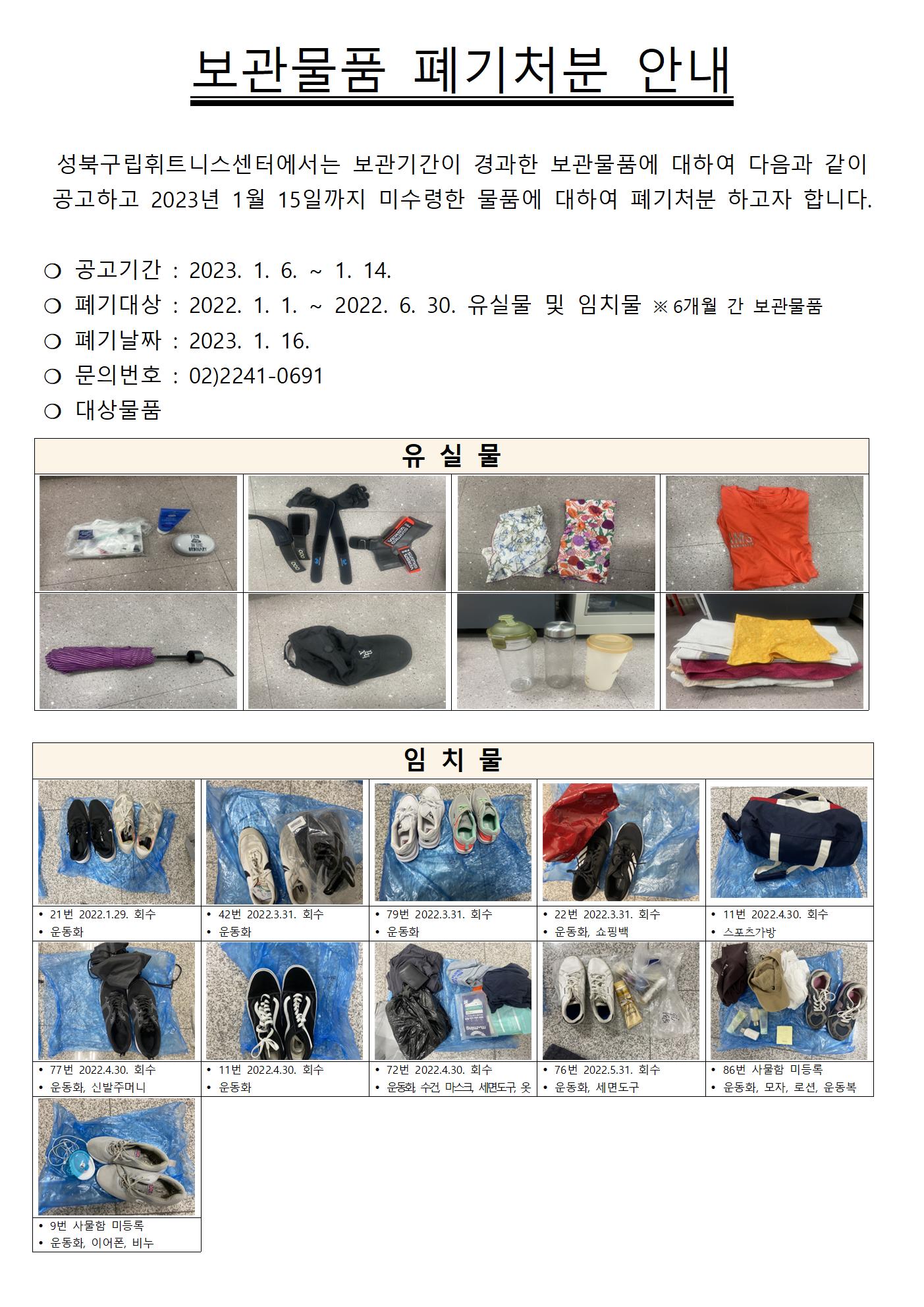 보관물품 폐기처분 안내
성북구립휘트니스센터에서는 보관기간이 경과한 보관물품에 대하여 다음과 같이 공고하고 2023년 1월 15일까지 미수령한 물품에 대하여 폐기처분 하고자 합니다.
○ 공고기간 : 2023. 1. 6. ~ 1. 14.
○ 폐기대상 : 2022. 1. 1. ~ 2022. 6. 30. 유실물 및 임치물 ※6개월 간 보관물품
○ 폐기날짜 : 2023. 1. 16.
○ 문의번호 : 02)2241-0691
○ 대상물품
유실물 : 핸드크림외 2종,헬스장갑외 2종,손수건2종,티셔츠,우산,모자,물병3종,수건 다수
임치물 :
• 21번 2022.1.29. 회수 운동화
• 42번 2022.3.31. 회수 운동화
• 79번 2022.3.31. 회수 운동화
• 22번 2022.3.31. 회수 운동화, 쇼핑백
• 11번 2022.4.30. 회수 스포츠가방
• 77번 2022.4.30. 회수 운동화, 신발주머니
• 11번 2022.4.30. 회수 운동화
• 72번 2022.4.30. 회수 운동화, 수건, 마스크, 세면도구, 옷
• 76번 2022.5.31. 회수 운동화, 세면도구
• 86번 사물함 미등록 운동화, 모자, 로션, 운동복
• 9번 사물함 미등록 운동화, 이어폰, 비누