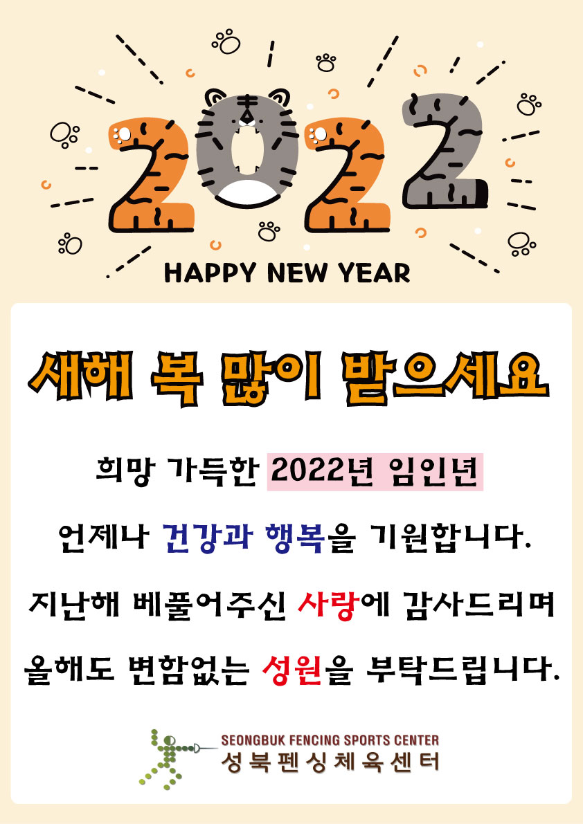2022 HAPPY NEW YEAR
새해 복 많이 받으세요~!

희망 가득한 2022년 임인년
언제나 건강과 행복을 기원합니다.
지난해 베풀어주신 사랑에 감사드리며
올해도 변함없는 성원을 부탁드립니다.

-성북펜싱체육센터-