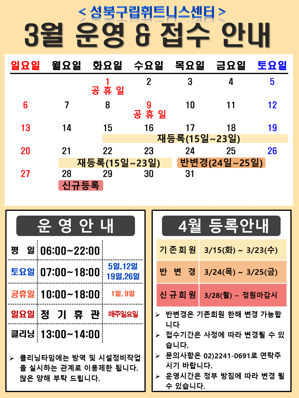 성북구립휘트니스센터
3월 운영,접수안내
3월 1일(화요일),9일(수) 공휴일
15(화),16(수),17(목),18(금),19(토),21(월),22(화),23(수) 재등록 (15일~23일)
24(목),25(금) 반변경(24일~25일)
28(월) 신규등록

운영 안내
평일 06:00~22:00
토 요 일 : 07:00~18:00  5일(토),12일(토),19(토),26일(토)
공 휴 일 : 10:00 ~ 18:00  1일,9일
일 요 일 : 정 기 휴 관 6(일),13일(일),20(일),27일(일) 매주일요일
클 리 닝 : 13:00~14:00,
▶ 클리닝타임에는 방역 및 시설정비 작업을 실시하는 관계로 이용제한 됩니다. 많은 양해 부탁 드립니다.

4월등록안내
*기존회원 : 3/15일(화) ~ 3/23일(수)
*반변경 : 3/24일(목) ~ 3/25(금)
*신규회원 : 3/28(월) ~ 정원마감시

▶ 반변경은 기존회원 한해 변경 가능합니다. 
▶ 접수기간은 사정에 따라 변경될 수 있습니다. 
▶ 문의사항은 02)2241-0691로 연락 주시기 바랍니다
▶ 운영시간은 정부 방침에 따라 변경 될 수 있습니다.