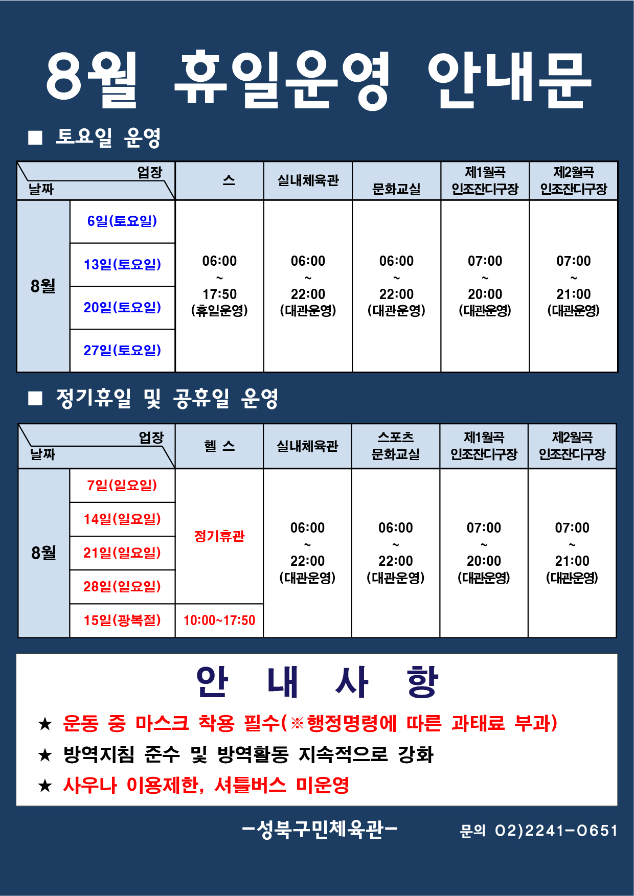 8월 휴일운영 안내문
■ 토요일 운영
날짜:8월 6일(토요일), 13일(토요일), 20일(토요일), 27일(토요일)
업장:  
헬스 |   06:00 ~ 17:50 (휴일운영) 
실내체육관 | 06:00~22:00 (대관운영)
스포츠문화교실 | 06:00~ 22:00 (대관운영)
제1월곡 인조잔디구장 |  07:00 ~ 20:00 (대관운영)
제2월곡 인조잔디구장 |  07:00 ~ 21:00 (대관운영)

■ 일요일 운영
헬스 | 8월 7일(일요일),14일(일요일),21일(일요일),28일(일요일) | 정기휴관
헬스 | 8월 15일(광복절) | 10:00~17:50
실내체육관,스포츠문화교실 | 8월 7일(일요일),14일(일요일),21일(일요일),28일(일요일),15일(광복절)  | 06:00~22:00 (대관운영) 
제1월곡인조잔디구장 | 8월 7일(일요일),14일(일요일),21일(일요일),28일(일요일),15일(광복절)  | 07:00~20:00 (대관운영) 
제2월곡인조잔디구장 | 8월 7일(일요일),14일(일요일),21일(일요일),28일(일요일),15일(광복절)  | 07:00~21:00 (대관운영) 


안 내 사 항 
★ 운동 중 마스크 착용 필수(※ 행정명령에 따른 과태료 부과)
★ 방역지침 준수 및 방역활동 지속적으로 강화 
★ 사우나 이용제한,셔틀버스 미운영

- 성북구민체육센터 -
문의 02)2241-0651