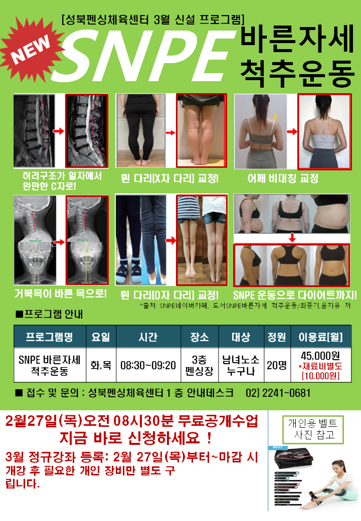 성북펜싱체육센터 3월 신설 프로그램
NEW SNPE 바른자세 척추운동
허리구조가 일자에서 완만한 C자로!
휜 다리(X자다리) 교정!
어깨 비대칭 교정
거북목이 바른 목으로!
휜 다리(O자 다리) 교정!
SNPE 운동으로 다이어트까지!
출처: SNPE 네이 버카페, 도서 SNPE 바른자세 척추운동/최종기,윤지유 저

프로그램 안내
프로그램명: SNPE 바른자세 척추운동
요일: 화,목
시간: 08:30~09:20
장소: 3층 펜싱장
대상: 남녀노소 누구나
정원: 20명
이용료(월): 45,000원 재료비별도 10,000원

접수 및 문의: 성북펜싱체육센터 1층 안내데스크 02-2241-0681

2월 27일 목요일 오전 08시 30분 무료공개수업 지금 바로 신청하세요!
3월 정규강좌 등록: 2월 27일 목요일 부터 마감 시 개강후 필요한 개인 장비만 별도 구매 부탁드립니다.
(개인용 벨트 사진 참고)