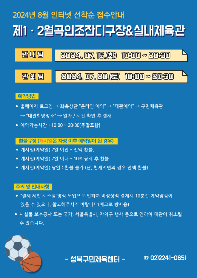 2024년 8월 인터넷 선착순 접수안내
제1·2월곡인조잔디구장&실내체육관
관내팀 : 2024. 07. 16.(화) 10:00~20:30
관외팀 : 2024. 07. 20.(토) 10:00~20:30

예약방법
• 홈페이지 로그인 (다음단계) 좌측상단 '온라인 예약' (다음단계) '대관예약' (다음단계)  구민체육관 '대관희망장소' (다음단계) 일자/시간 확인 후 결재
• 예약가능시간: 10:00 ~ 20:30[주말포함]

환불규정 (개시일은 자정이후 예약일이 된 경우)
• 개시일은(예약일) 7일 이전 : 전액 환불 
• 개시일은(예약일) 7일 이내 : 10% 공제 후 환불 
• 개시일(예약일) 당일 : 환불 불가 (단, 천재지변의 경우 전액 환불)

주의 및 안내사항
• '결제 제한 시스템'방식 도입으로 인하여 비정상적 결제시 10분간 예약잠김이 있을 수 있으니, 참고해 주시기 바랍니다(매크로 방지용)
• 시설물 보수공사 또는 국가, 서울특별시, 자치구 행사 등으로 인하여 대관이 취소될 수 있습니다. 

오동근린공원 제1월곡인조잔디구장 정비사업 : 23.10.23(월) ~ 24.01.31(수) - 예정
※공사일정 변동시(2월) 1구장 대관예약이 취소될 수 있으니 참고해주시기 바랍니다.
※공사 관련 문의 : 공원녹지과 02-2241-3665

-성북구민체육센터-
 02-2241-0651