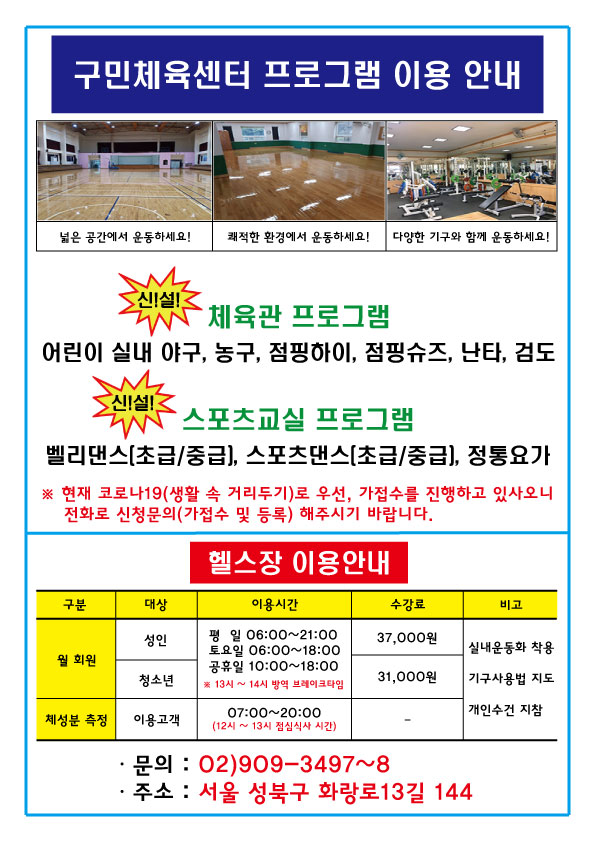 구민체육센터 프로그램 이용 안내
넓은공간에서운동하세요! 쾌적한환경에서운동하세요! 다양한 기구와 함께 운동하세요!
신!설! 체육관 프로그램
어린이 실내 야구, 농구, 점핑하이, 점핑슈즈, 난타, 검도
신!설! 스포츠교실 프로그램
벨리댄스(초급/중급), 스포츠댄스(초급/중급), 정통요가
현재 코로나19(생활 속 거리두기)로 우선, 가접수를 진행하고 있사오니 전화로 신청문의(가접수 및 등록) 해주시기 바랍니다.
헬스장 이용안내
구분/대상/이용시간/수강료/비고
월회원-성 인/평일06:00~21:00,토요일06:00~18:00,공휴일10:00~18:00 13~14시 방역 브레이크타임/ 37000원/실내운동화착용,기구사용법지도,개인수건 지참
월회원-청소년/평일06:00~21:00,토요일06:00~18:00,공휴일10:00~18:00 13~14시 방역 브레이크타임/ 31000원/실내운동화착용,기구사용법지도,개인수건 지참
체성분측정-이용고객/07:00~20:00(12시~13시점심식사시간)/-/실내운동화착용,기구사용법지도,개인수건 지참
문의:02)909-3497~8 ,주소: 서울 성북구 화랑로13길 144