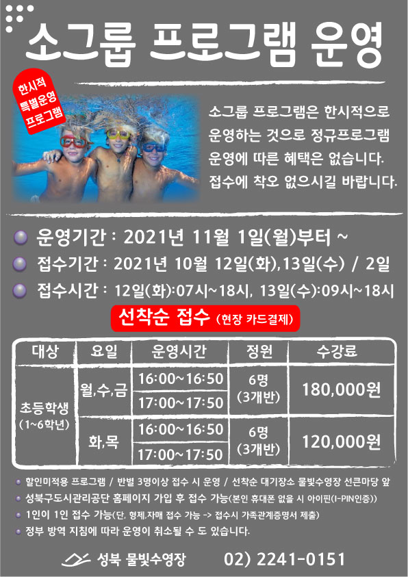 소그룹 프로그램 운영
한시적 특별운영 프로그램
소그룹 프로그램은 한시적으로 운영하는 것으로 정규프로그램 운영에 따른 혜택은 없습니다. 접수에 착오 없으시길 바랍니다.
○ 운영기간 : 2021년 11월 1일(월)부터 ~
○ 접수기간 : 2021년 10월 12일(화), 13일(수) / 2일
○ 접수시간 : 12일(화):07시~18시, 13일(수):09시~18시
선착순 접수 (현장 카드결제)
대상 | 요일 | 운영시간 | 정원 | 수강료
초등학생 (1~6학년)
월,수,금 | 16:00~16:50, 17:00~17:50 | 6명(3개반) | 180,000원
화,목 | 16:00~16:50, 17:00~17:50 | 6명(3개반) | 120,000원
• 할인미적용 프로그램 / 반별 3명이상 접수 시 운영 / 선착순 대기장소 물빛수영장 선큰마당 앞
• 성북구도시관리공단 홈페이지 가입 후 접수 가능(본인 휴대폰 없을 시 아이핀(I-PIN인증))
• 1인이 1인 접수 가능(단, 형제,자매 접수 가능 -> 접수시 가족관계증명서 제출)
• 정부 방역 지침에 따라 운영이 취소될 수 도 있습니다.
성북 물빛수영장 | 02) 2241-01511