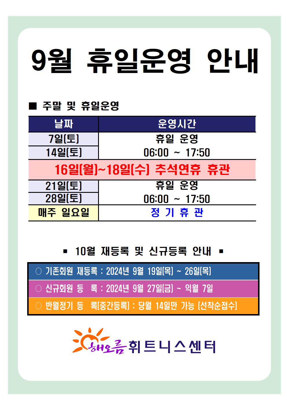 '9월 휴일운영 안내'
■ 주말 및 휴일운영 안내 
날짜 | 운영시간 | 비고
7일(토), 14일(토)| 휴일 운영 06:00~17:50 | -
16일(월)~18일(수)| - | 추석연휴 휴관
21일(토), 28일(토) | 휴일 운영 06:00~17:50 | 
매주 일요일 | 정기휴관 | 


■ 10월 재등록 및 신규등록 안내 
○ 기존회원 재등록 : 2024년 9월 19일(목) ~ 26일(월)
○ 신규회원 등록 : 2024년 9월 27일(금) ~ 익월 7일
○ 반월정기 등록(중간등록) : 당월 15,16일만 가능[선착순접수]

해오름 휘트니스센터