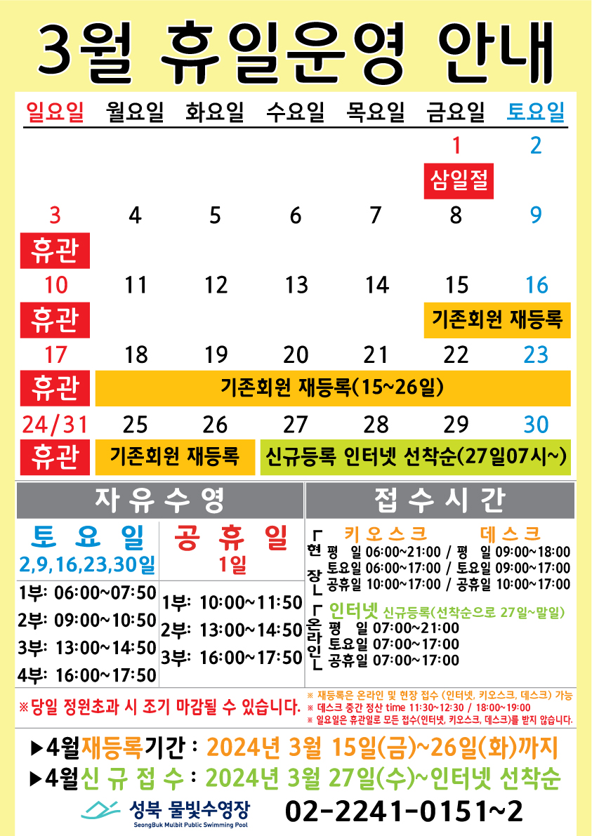  3월 휴일운영 안내
  공휴일 : 3.1(금)-삼일절 / 일요일: 정기 휴관 / 기존회원 재등록 : 15(금)~26일(화) / 신규등록 인터넷 선착순(27일 07시~) : 27(수)~30일
  

  자유수영: 토요일(2,9,16,23,30일)  - 1부: 06:00~07:50, 2부: 09:00~10:50, 3부: 13:00~14:50, 4부: 16:00~17:50
  자유수영: 공휴일 1일 - 1부: 10:00~11:50, 2부: 13:00~14:50, 3부: 16:00~17:50
  ※ 당일 정원초과시 조기 마감될 수 있습니다.
 ※ 재등록은 온라인 및 현장 접수 (인터넷, 키오스크, 데스크) 가능
  ※ 데스크 중간전산 time 11:30~12:30, 18:00~19:00.
  ※ 일요일 휴관일로 모든 접수(인터넷, 키오스크, 데스크)를 받지 않습니다.

  접수시간
  *현장접수(키오스크) 접수가능시간  평일 06:00 ~ 21:00, 토요일 06:00 ~ 17:00, 공휴일: 10:00~17:00
  *현장접수(데스크) 접수가능시간   평일 09:00 ~ 18:00, 토요일 09:00 ~ 17:00, 공휴일: 10:00~17:00
  ※ 현장접수(데스크, 키오스크)/ 온라인(인터넷) 신규등록(선착순으로 27일~말일)
  *온라인(인터넷) 접수가능시간 평일 07:00 ~ 21:00, 토요일 07:00 ~ 17:00, 공휴일: 07:00~17:00
  ※ 당일 정원초과시 조기 마감될 수 있습니다. 
 ※ 재등록은 온라인 및 현장 접수 (인터넷, 키오스크, 데스크) 가능
  ※ 데스크 중간전산 time 11:30~12:30, 18:00~19:00.
  ※ 일요일 휴관일로 모든 접수(인터넷, 키오스크, 데스크)를 받지 않습니다.

  ■ 4월 재등록기간 : 2024년 3월15일(금) ~ 26일(화)까지  
  ■ 4월 신규접수 : 2024년 3월27일(수) ~ 인터넷 선착순

  성북물빛수영장 02)2241-0151~2