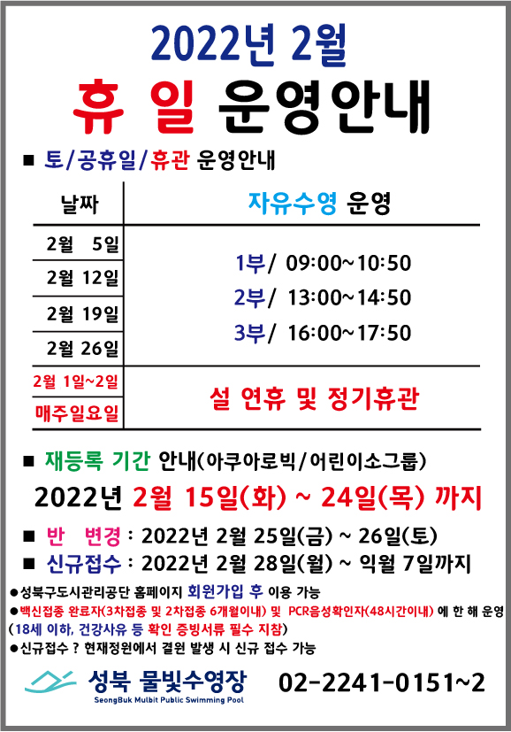2022년 2월 휴 일 운영안내
* 토/공휴일/휴관 운영안내
날짜 | 자유수영운영
2월 5일, 2월 12일, 2월 19일, 2월 26일 | 1부 09:00~10:50, 2부/ 13:00~14:50, 3부/ 16:00~17:50
2월 1일~2일 매주일요일 | 설 연휴 및 정기휴관
* 재등록 기간 안내(아쿠아로빅 / 어린이소그룹)
2022년 2월 15일(화) ~ 24일(목) 까지
* 반 변경 : 2022년 2월 25일(금) ~ 26일(토)
* 신규접수 : 2022년 2월 28일(월) ~ 익월 7일까지
● 성북구도시관리공단 홈페이지 회원가입 후 이용 가능
● 백신접종 완료자(3차접종 및 2차접종 6개월 이내) 및 PCR음성 확인자 (48시간이내) 에 한 해 운영 (18세 이하, 건강사유 등 확인 증빙서류 필수 지참)
● 신규접수? 현재정원에서 결윈 발생 시 신규 접수 가능
2 성북 물빛수영장 02-2241-0151~2