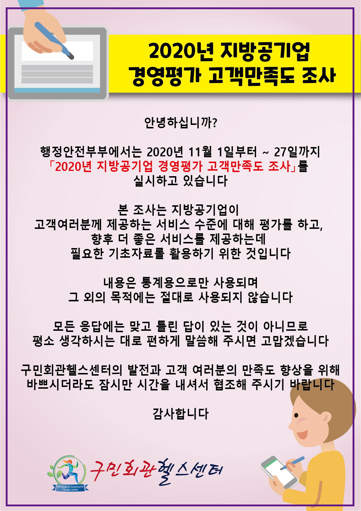 2020년 지방공기업 경영평가 고객만족도 조사
안녕하십니까? 행정안전부에서는 2020년 11월 1일부터~27일까지 2020년지방공기업 경영평가 고객만족도 조사 를 실시하고있습니다.
본 조사는 지방공기업이 고객여러분께 제공하는 서비스 수준에 대해 평가를 하고, 향후 더 좋은 서비스를 제공하는데 필요한 기초자료를 활용하기 위한 것입니다.
내용은 통계용으로만 사용되며 그 외의 목적에는 절대로 사용되지 않습니다.
모든 응답에는 맞고 틀린 답이 있는 것이 아니므로 평소 생각하시는 대로 편하게 말씀해 주시면 고맙겠습니다
구민회관헬스센터의 발전과 고객 여러분의 만족도 향상을 위해 바쁘시더라도 잠시만 시간을 내셔서 협조해 주시기 바랍니다 감사합니다
구민회관헬스센터