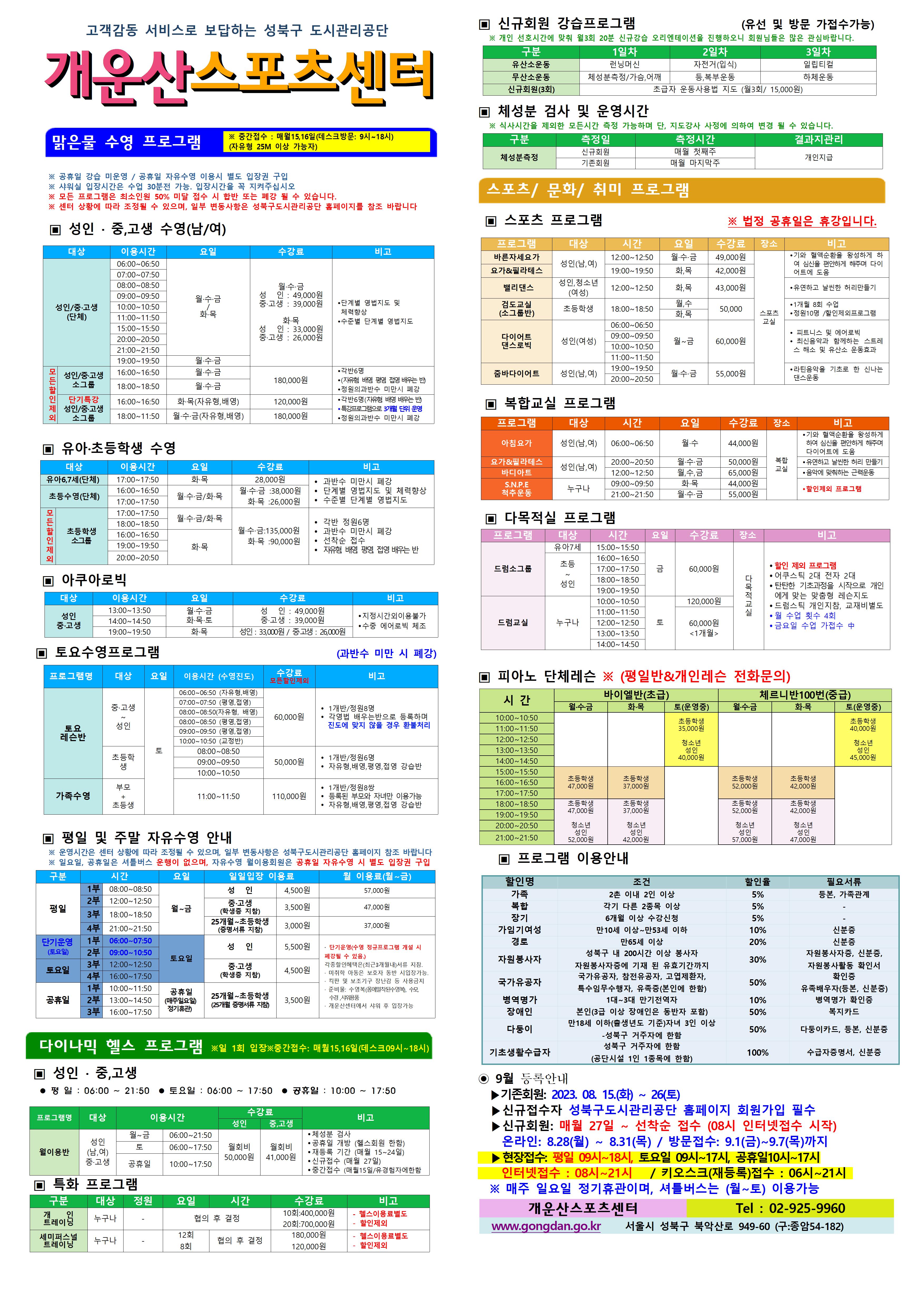 고객감동 서비스로 보답하는 성북구 도시관리공단
개운산스포츠 센터
맑은물 수영 프로그램
※ 중간접수 : 매월15일,16일 (데스크방문: 9시~18시) (자유형 25M 이상 가능자) 
  
※ 공휴일 강습 미운영 / 공휴일 자유수영 시 별도 입장권 구입 
※ 샤워실 입장시간은 수업 30분전 가능. 입장시간을 꼭 지켜주십시오
※ 모든 프로그램은 최소인원 50% 미달 접수 시 합반 또는 폐강 될 수 있습니다. 
※ 센터 상황에 따라 조정될 수 있으며, 일부 변동사항은 성북구도시관리공단 홈페이지를 참조 바랍니다

▣ 성 인 · 중,고생 수영(남/여)
대상 | 이용시간 | 요일 | 수강료 | 비고
성 인/중·고생(단체) | 06:00~06:50 | 월·수·금/화·목 | 월·수·금-성 인 : 49,000원,중·고생 : 39,000원 화·목-성 인 : 33,000원,중·고생 : 26,000원 | 단계별 영법지도 및 체력 향상, 수준별 단계별 영법지도 
성 인/중·고생(단체) | 07:00~07:50 | 월·수·금/화·목 | 월·수·금-성 인 : 49,000원,중·고생 : 39,000원 화·목-성 인 : 33,000원,중·고생 : 26,000원 | 단계별 영법지도 및 체력 향상, 수준별 단계별 영법지도 
성 인/중·고생(단체) | 08:00~08:50 | 월·수·금/화·목 | 월·수·금-성 인 : 49,000원,중·고생 : 39,000원 화·목-성 인 : 33,000원,중·고생 : 26,000원 | 단계별 영법지도 및 체력 향상, 수준별 단계별 영법지도 
성 인/중·고생(단체) | 09:00~09:50 | 월·수·금/화·목 | 월·수·금-성 인 : 49,000원,중·고생 : 39,000원 화·목-성 인 : 33,000원,중·고생 : 26,000원 | 단계별 영법지도 및 체력 향상, 수준별 단계별 영법지도 
성 인/중·고생(단체) | 10:00~10:50 | 월·수·금/화·목 | 월·수·금-성 인 : 49,000원,중·고생 : 39,000원 화·목-성 인 : 33,000원,중·고생 : 26,000원 | 단계별 영법지도 및 체력 향상, 수준별 단계별 영법지도 
성 인/중·고생(단체) | 11:00~11:50 | 월·수·금/화·목 | 월·수·금-성 인 : 49,000원,중·고생 : 39,000원 화·목-성 인 : 33,000원,중·고생 : 26,000원 | 단계별 영법지도 및 체력 향상, 수준별 단계별 영법지도 
성 인/중·고생(단체) | 15:00~15:50 | 월·수·금/화·목 | 월·수·금-성 인 : 49,000원,중·고생 : 39,000원 화·목-성 인 : 33,000원,중·고생 : 26,000원 | 단계별 영법지도 및 체력 향상, 수준별 단계별 영법지도 
성 인/중·고생(단체) | 20:00~20:50 | 월·수·금/화·목 | 월·수·금-성 인 : 49,000원,중·고생 : 39,000원 화·목-성 인 : 33,000원,중·고생 : 26,000원 | 단계별 영법지도 및 체력 향상, 수준별 단계별 영법지도 
성 인/중·고생(단체) | 21:00~21:50 | 월·수·금/화·목 | 월·수·금-성 인 : 49,000원,중·고생 : 39,000원 화·목-성 인 : 33,000원,중·고생 : 26,000원 | 단계별 영법지도 및 체력 향상, 수준별 단계별 영법지도 
성 인/중·고생(단체) | 19:00~19:50 | 월·수·금 | 월·수·금-성 인 : 49,000원,중·고생 : 39,000원 | 단계별 영법지도 및 체력 향상, 수준별 단계별 영법지도 
[모든할인제외]성 인/중·고생 소그룹 | 16:00~16:50 | 월·수·금 | 180,000원 | 각반6명(자유형, 배영 평영 접영 배우는 반), 정원의 과반수 미만시 폐강
[모든할인제외]성 인/중·고생 소그룹 | 18:00~18:50 | 월·수·금 | 180,000원 | 각반6명(자유형, 배영 평영 접영 배우는 반), 정원의 과반수 미만시 폐강
[모든할인제외]단기특강 성 인/중·고생 소그룹 | 16:00~16:50 - 단기특강 12월까지 운영 | 화·목(자유형, 배영) | 120,000원 | 각반6명(자유형, 배영 배우는 반), 특강프로그램으로 3개월 단위 운영, 정원의 과반수 미만시 폐강
[모든할인제외]단기특강 성 인/중·고생 소그룹 | 18:00~18:50 - 단기특강 12월까지 운영 | 월·수·금(자유형, 배영) | 180,000원 | 각반6명(자유형, 배영 배우는 반), 특강프로그램으로 3개월 단위 운영, 정원의 과반수 미만시 폐강



▣ 유아·초등학생 수영
대상 | 이용시간 | 요일 | 수강료 | 비고
유아6,7세(단체) | 17:00~17:50 | 화·목 | 28,000원 | 과반수 미만시 폐강, 단계별 영법지도 및 체력 향상, 수준별 단계별 영법지도
초등수영 | 16:00~16:50 | 월,수,금/화,목 | 월·수·금 : 38,000원,화·목 : 26,000원 | 과반수 미만시 폐강, 단계별 영법지도 및 체력 향상, 수준별 단계별 영법지도
초등수영 | 17:00~17:50 | 월,수,금/화,목 | 월·수·금 : 38,000원,화·목 : 26,000원 | 과반수 미만시 폐강, 단계별 영법지도 및 체력 향상, 수준별 단계별 영법지도
[모든할인제외]초등학생 소그룹강습 | 17:00~17:50 | 월·수·금 /화·목  | 월·수·금 : 135,000원,화·목 : 90,000원 | 각반 정원 6명,과반수 미만시 폐강,선착순접수,자유형 배영 평영 접영 배우는반 
[모든할인제외]초등학생 소그룹강습 | 18:00~18:50 | 월·수·금 /화·목  | 월·수·금 : 135,000원,화·목 : 90,000원 | 각반 정원 6명,과반수 미만시 폐강,선착순접수,자유형 배영 평영 접영 배우는반 
[모든할인제외]초등학생 소그룹강습 | 16:00~16:50 | 화·목  | 월·수·금 : 135,000원,화·목 : 90,000원 | 각반 정원 6명,과반수 미만시 폐강,선착순접수,자유형 배영 평영 접영 배우는반
[모든할인제외]초등학생 소그룹강습 | 19:00~19:50 | 화·목  | 월·수·금 : 135,000원,화·목 : 90,000원 | 각반 정원 6명,과반수 미만시 폐강,선착순접수,자유형 배영 평영 접영 배우는반
[모든할인제외]초등학생 소그룹강습 | 20:00~20:50 | 화·목  | 월·수·금 : 135,000원,화·목 : 90,000원 | 각반 정원 6명,과반수 미만시 폐강,선착순접수,자유형 배영 평영 접영 배우는반



▣ 아쿠아로빅 
대상 | 이용시간 | 요일 | 수강료 | 비고
성 인/중·고생 | 13:00~13:50 | 월·수·금 / 화·목·토 | 성 인 : 49,000원,중·고생 : 39,000원 | 지정시간외 이용불가,수중 에어로빅 체조
성 인/중·고생 | 14:00~14:50 | 월·수·금 / 화·목·토 | 성 인 : 49,000원,중·고생 : 39,000원 | 지정시간외 이용불가,수중 에어로빅 체조
성 인/중·고생 | 19:00~19:50 | 화·목 | 성 인: 33,000원,중·고생: 26,000원 | 지정시간외 이용불가,수중 에어로빅 체조

▣ 토요수영프로그램 (과반수 미만 시 폐강)
프로그램명 | 대상 | 요일 | 이용시간수영진도 | 수강료 (모든할인제외) | 비고
토요 레슨반 | 중·고생~ 성 인 | 토 | 06:00~06:50(자유형, 배영) | 60,000원(모든할인제외) | 1개반/정원8명,각영법 배우는반으로 등록하며 진도에 맞지 않을 경우 환불처리
토요 레슨반 | 중·고생~ 성 인 | 토 | 07:00~07:50(평영, 접영) | 60,000원(모든할인제외) | 1개반/정원8명,각영법 배우는반으로 등록하며 진도에 맞지 않을 경우 환불처리
토요 레슨반 | 중·고생~ 성 인 | 토 | 08:00~08:50(자유형, 배영) | 60,000원(모든할인제외) | 1개반/정원8명,각영법 배우는반으로 등록하며 진도에 맞지 않을 경우 환불처리
토요 레슨반 | 중·고생~ 성 인 | 토 | 08:00~08:50(평영, 접영) | 60,000원(모든할인제외) | 1개반/정원8명,각영법 배우는반으로 등록하며 진도에 맞지 않을 경우 환불처리
토요 레슨반 | 중·고생~ 성 인 | 토 | 09:00~09:50(평영, 접영) | 60,000원(모든할인제외) | 1개반/정원8명,각영법 배우는반으로 등록하며 진도에 맞지 않을 경우 환불처리
토요 레슨반 | 중·고생~ 성 인 | 토 | 10:00~10:50(교정반) | 60,000원(모든할인제외) | 1개반/정원8명,각영법 배우는반으로 등록하며 진도에 맞지 않을 경우 환불처리
토요 레슨반 | 초등학생 | 토 | 08:00~08:50 | 50,000원(모든할인제외) | 1개반/정원6명,자유형,배영,평영,접영 강습반
토요 레슨반 | 초등학생 | 토 | 09:00~09:50 | 50,000원(모든할인제외) | 1개반/정원6명,자유형,배영,평영,접영 강습반
토요 레슨반 | 초등학생 | 토 | 10:00~10:50 | 50,000원(모든할인제외) | 1개반/정원6명,자유형,배영,평영,접영 강습반
가족수영 | 부모 + 초등생 | 토 | 11:00~11:50 | 110,000원(모든할인제외) | 1개반/정원8쌍,등록된 부모와 자녀만 이용가능,자유형,배영,평영,접영 강습반

▣ 평일 및 주말 자유수영 안내
※ 운영시간은 센터 상황에 따라 조정될 수 있으며, 일부 변동사항은 성북구도시관리공단 홈페이지 참조 바랍니다
※ 일요일, 공휴일은 셔틀버스 운행이 없으며, 자유수영 월이용회원은 공휴일 자유수영 시 별도 입장권 구입
구분 | 시간 |  | 요일 | 일일입장 이용료 | 월 이용료(월~금)
평일 | 1부 | 08:00~08:50 | 월~금 | 성 인:4,500원,중·고생(학생증 지참):3,500원,25개월~초등학생(증명서류 지참):3,000원 | 성 인:57,000원,중·고생(학생증 지참):47,000원,25개월~초등학생(증명서류 지참):37,000원
평일 | 2부 | 12:00~12:50 | 월~금 | 성 인:4,500원,중·고생(학생증 지참):3,500원,25개월~초등학생(증명서류 지참):3,000원 | 성 인:57,000원,중·고생(학생증 지참):47,000원,25개월~초등학생(증명서류 지참):37,000원
평일 | 3부 | 18:00~18:50 | 월~금 | 성 인:4,500원,중·고생(학생증 지참):3,500원,25개월~초등학생(증명서류 지참):3,000원 | 성 인:57,000원,중·고생(학생증 지참):47,000원,25개월~초등학생(증명서류 지참):37,000원
평일 | 4부 | 21:00~21:50 | 월~금 | 성 인:4,500원,중·고생(학생증 지참):3,500원,25개월~초등학생(증명서류 지참):3,000원 | 성 인:57,000원,중·고생(학생증 지참):47,000원,25개월~초등학생(증명서류 지참):37,000원
토요일(단기운영) | 1부 | 06:00~07:50 | 토요일 | 성 인:5,500원:4,500원,25개월~초등학생(증명서류 지참):3,500원 |·단기운영(수영 정규 프로그램 개설 시 폐강될 수 있음) · 각종할인혜택은등본(최근3개월이내)서류지참,· 미취학 아동은 보호자 동반 시 입장가능.,· 킥판 및 보조 기구 장난감등 사용금지,· 준비물:수영복(몸에 밀착된 수영복),수모, 수경 샤워용품,· 개운산센터에서 샤워 후 입장가능
토요일(단기운영) | 2부 | 09:00~10:50 | 토요일 | 성 인:5,500원:4,500원,25개월~초등학생(증명서류 지참):3,500원 |·단기운영(수영 정규 프로그램 개설 시 폐강될 수 있음) · 각종할인혜택은등본(최근3개월이내)서류지참,· 미취학 아동은 보호자 동반 시 입장가능.,· 킥판 및 보조 기구 장난감등 사용금지,· 준비물:수영복(몸에 밀착된 수영복),수모, 수경 샤워용품,· 개운산센터에서 샤워 후 입장가능
토요일 | 3부 | 12:00~12:50 | 토요일 | 성 인:5,500원,중·고생(학생증 지참):4,500원,25개월~초등학생(증명서류 지참):3,500원 | 단기운영(수영 정규 프로그램 개설 시 폐강될 수 있음) · 각종할인혜택은등본(최근3개월이내)서류지참,· 미취학 아동은 보호자 동반 시 입장가능.,· 킥판 및 보조 기구 장난감등 사용금지,· 준비물:수영복(몸에 밀착된 수영복),수모, 수경 샤워용품,· 개운산센터에서 샤워 후 입장가능
토요일 | 4부 | 16:00~17:50 | 토요일 | 성 인:5,500원,중·고생(학생증 지참):4,500원,25개월~초등학생(증명서류 지참):3,500원 | 단기운영(수영 정규 프로그램 개설 시 폐강될 수 있음) · 각종할인혜택은등본(최근3개월이내)서류지참,· 미취학 아동은 보호자 동반 시 입장가능.,· 킥판 및 보조 기구 장난감등 사용금지,· 준비물:수영복(몸에 밀착된 수영복),수모, 수경 샤워용품,· 개운산센터에서 샤워 후 입장가능
공휴일 | 1부 | 10:00~11:50 | 공휴일(매주 일요일 정기휴관) | 성 인:5,500원,중·고생(학생증 지참):4,500원,25개월~초등학생(증명서류 지참):3,500원 | 단기운영(수영 정규 프로그램 개설 시 폐강될 수 있음) · 각종할인혜택은등본(최근3개월이내)서류지참,· 미취학 아동은 보호자 동반 시 입장가능.,· 킥판 및 보조 기구 장난감등 사용금지,· 준비물:수영복(몸에 밀착된 수영복),수모, 수경 샤워용품,· 개운산센터에서 샤워 후 입장가능
공휴일 | 2부 | 13:00~14:50 | 공휴일(매주 일요일 정기휴관) | 성 인:5,500원,중·고생(학생증 지참):4,500원,25개월~초등학생(증명서류 지참):3,500원 | 단기운영(수영 정규 프로그램 개설 시 폐강될 수 있음) · 각종할인혜택은등본(최근3개월이내)서류지참,· 미취학 아동은 보호자 동반 시 입장가능.,· 킥판 및 보조 기구 장난감등 사용금지,· 준비물:수영복(몸에 밀착된 수영복),수모, 수경 샤워용품,· 개운산센터에서 샤워 후 입장가능
공휴일 | 3부 | 16:00~17:50 | 공휴일(매주 일요일 정기휴관) | 성 인:5,500원,중·고생(학생증 지참):4,500원,25개월~초등학생(증명서류 지참):3,500원 | 단기운영(수영 정규 프로그램 개설 시 폐강될 수 있음) · 각종할인혜택은등본(최근3개월이내)서류지참,· 미취학 아동은 보호자 동반 시 입장가능.,· 킥판 및 보조 기구 장난감등 사용금지,· 준비물:수영복(몸에 밀착된 수영복),수모, 수경 샤워용품,· 개운산센터에서 샤워 후 입장가능

다이나믹 헬스 프로그램 ※일 1회 입장 ※중간접수 : 매월15일,16일(데스크09시~18시)
▣ 성 인 · 중,고생 
 평 일 : 06:00 ~ 21:50  토요일 : 06:00 ~ 17:50  공휴일 : 10:00 ~ 17:50 
프로그램명 | 대상 | 이용시간 |  | 수강료(성 인) | 수강료(중,고생) | 비고
월이용반 | 성 인(남,여)/중·고생 | 월~금 | 06:00~21:50 | 월회비:50,000원 | 월회비:41,000원 | ● 체성분 검사 , ● 공휴일 개방 (헬스회원 한함) , ● 재등록 기간 (매월 15~24일) , ● 신규접수 (매월 27일) , ● 중간접수 (매월15일/유경험자에한함)
월이용반 | 성 인(남,여)/중·고생 | 토 | 06:00~17:50 | 월회비:50,000원 | 월회비:41,000원 | ● 체성분 검사 , ● 공휴일 개방 (헬스회원 한함) , ● 재등록 기간 (매월 15~24일) , ● 신규접수 (매월 27일) , ● 중간접수 (매월15일/유경험자에한함)
월이용반 | 성 인(남,여)/중·고생 | 공휴일 | 10:00~17:50 | 월회비:50,000원 | 월회비:41,000원 | ● 체성분 검사 , ● 공휴일 개방 (헬스회원 한함) , ● 재등록 기간 (매월 15~24일) , ● 신규접수 (매월 27일) , ● 중간접수 (매월15일/유경험자에한함)

▣ 특화 프로그램
구분 | 대상 | 정원 | 요일  | 시간 | 수강료 | 비고
개인 트레이닝 | 누구나 | - | 협의 후 결정 | 협의 후 결정 | 10회:400,000원 /20회:700,000원 | - 헬스이용료별도,할인제외
세미퍼스널트레이닝 | 누구나 | - | 12회 / 8회 | 협의 후 결정 | 180,000원 / 120,000원 | - 헬스이용료별도,할인제외

▣ 신규회원 강습프로그램 (유선 및 방문 가접수가능)
※ 개인 선호시간에 맞춰 월3회 20분 신규강습 오리엔테이션을 진행하오니 회원님들은 많은 관심바랍니다.
구분 | 1일차 | 2일차 | 3일차 
유산소운동 | 런닝머신 | 자전거(입식) | 일립티컬
무산소운동 | 체성분 측정 / 가슴,어깨 | 등, 복부운동 | 하체운동
신규회원(3회) |초급자 운동사용법 지도 (월3회/ 15,000원)

▣ 체성분 검사 및 운영시간
※ 식사시간을 제외한 모든시간 측정 가능하며 단, 지도강사 사정에 의하여 변경 될 수 있습니다. 
구분 | 측정일 | 측정시간 | 결과지관리
체성분측정 | 신규회원 | 매월 첫째주 | 개인지급
체성분측정 | 기존회원 | 매월 마지막주 | 개인지급


스포츠/문화/취미 프로그램 
▣ 스포츠 프로그램 ※ 법정 공휴일은 휴강입니다.
프로그램 | 대상 | 시간 | 요일 | 수강료 | 장소 | 비고
바른자세요가 | 성 인(남,여) | 12:00~12:50 | 월·수·금 | 49,000원 | 스포츠교실 | ● 기와 혈액순환을 왕성하게 하여 심신을 편안하게 해주며 다이어트에 도움
요가&필라테스 | 성인(남,여) | 19:00~19:50 | 화·목 | 42,000원 | 스포츠교실 | ● 기와 혈액순환을 왕성하게하여 심신을 편안하게 해주며 다이어트에 도움
밸리댄스 | 성 인,청소년(여성) | 12:00~12:50 | 화,목 | 43,000원 | 스포츠교실 |  ● 유연하고 날씬한 허리만들기 
검도교실(소그룹반) | 초등학생 | 18:00~18:50 | 월·수, 화·목 | 50,000원 | 스포츠교실 | ● 1개월 8회 수업  ● 정원10명 / 할인제외프로그램
다이어트 댄스로빅 | 성 인(여성) | 06:00~06:50 , 09:00~09:50, 10:00~10:50, 11:00~11:50 | 월~금 | 60,000원 | 스포츠교실 | ● 피트니스 및 에어로빅  ● 최신음악과 함께하는 스트레스해소 및 유산소 운동효과
줌바다이어트 | 성인(남,여) | 19:00~19:50, 20:00~20:50 | 월·수·금 | 55,000원 | 스포츠교실 | ● 라틴음악을 기초로 한 신나는 댄스운동


▣ 복합교실 프로그램
프로그램 | 대상 | 시간 | 요일 | 수강료 | 장소 | 비고
아침요가 | 성 인(남,여) | 06:00~06:50 | 월·수 | 44,000원 | 복합교실 | 기와 혈액순환을 왕성하게 하여 심신을 편안하게 해주며 다이어트에 도움
요가&필라테스 | 성 인(남,여) | 20:00~20:50 | 월·수·금 | 50,000원 | 복합교실 | 유연하고 날씬한 허리 만들기
바디아트 | 성 인(남,여) | 12:00~12:50 | 월·수·금 | 65,000원 | 복합교실 | 음악에 맞춰하는 근력운동
S.N.P.E 척추운동 | 누구나 | 09:00~09:50 | 화·목 | 44,000원 | 복합교실 | 할인제외 프로그램
S.N.P.E 척추운동 | 누구나 | 21:00~21:50 | 월·수·금 | 55,000원 | 복합교실 | 할인제외 프로그램




▣ 다목적실 프로그램 
프로그램 | 대상 | 시간 | 요일 | 수강료 | 장소 | 비고
드럼소그룹 | 유아7세 | 15:00~15:50 | 금 | 60,000원 | 다목적 교실 | ● 할인 제외 프로그램 , ● 어쿠스틱 2대 전자 2대  , ● 탄탄한 기초과정을 시작으로 개인에게 맞는 맞춤형 레슨지도 , ● 드럼스틱 개인지참, 교재비별도 , ● 월 수업 횟수 4회 ●금요일 수업 가접수 中 
드럼소그룹 | 초등~성인 | 16:00~16:50 | 금 | 60,000원 | 다목적 교실 | ● 할인 제외 프로그램 , ● 어쿠스틱 2대 전자 2대  , ● 탄탄한 기초과정을 시작으로 개인에게 맞는 맞춤형 레슨지도 , ● 드럼스틱 개인지참, 교재비별도 , ● 월 수업 횟수 4회 ●금요일 수업 가접수 中 
드럼소그룹 | 초등~성인 | 17:00~17:50 | 금 | 60,000원 | 다목적 교실 | ● 할인 제외 프로그램 , ● 어쿠스틱 2대 전자 2대  , ● 탄탄한 기초과정을 시작으로 개인에게 맞는 맞춤형 레슨지도 , ● 드럼스틱 개인지참, 교재비별도 , ● 월 수업 횟수 4회 ●금요일 수업 가접수 中 
드럼소그룹 | 초등~성인 | 18:00~18:50 | 금 | 60,000원 | 다목적 교실 | ● 할인 제외 프로그램 , ● 어쿠스틱 2대 전자 2대  , ● 탄탄한 기초과정을 시작으로 개인에게 맞는 맞춤형 레슨지도 , ● 드럼스틱 개인지참, 교재비별도 , ● 월 수업 횟수 4회 ●금요일 수업 가접수 中 
드럼소그룹 | 초등~성인 | 19:00~19:50 | 금 | 60,000원 | 다목적 교실 | ● 할인 제외 프로그램 , ● 어쿠스틱 2대 전자 2대  , ● 탄탄한 기초과정을 시작으로 개인에게 맞는 맞춤형 레슨지도 , ● 드럼스틱 개인지참, 교재비별도 , ● 월 수업 횟수 4회 ●금요일 수업 가접수 中 
드럼교실 | 누구나 | 10:00~10:50 | 토 | 120,000원 | 다목적 교실 | ● 할인 제외 프로그램 , ● 어쿠스틱 2대 전자 2대  , ● 탄탄한 기초과정을 시작으로 개인에게 맞는 맞춤형 레슨지도 , ● 드럼스틱 개인지참, 교재비별도 , ● 월 수업 횟수 4회 ●금요일 수업 가접수 中 
드럼교실 | 누구나 | 11:00~11:50 | 토 | 60,000원(1개월) | 다목적 교실 | ● 할인 제외 프로그램 , ● 어쿠스틱 2대 전자 2대  , ● 탄탄한 기초과정을 시작으로 개인에게 맞는 맞춤형 레슨지도 , ● 드럼스틱 개인지참, 교재비별도 , ● 월 수업 횟수 4회 ●금요일 수업 가접수 中 
드럼교실 | 누구나 | 12:00~12:50 | 토 | 60,000원(1개월) | 다목적 교실 | ● 할인 제외 프로그램 , ● 어쿠스틱 2대 전자 2대  , ● 탄탄한 기초과정을 시작으로 개인에게 맞는 맞춤형 레슨지도 , ● 드럼스틱 개인지참, 교재비별도 , ● 월 수업 횟수 4회 ●금요일 수업 가접수 中 
드럼교실 | 누구나 | 13:00~13:50 | 토 | 60,000원(1개월) | 다목적 교실 | ● 할인 제외 프로그램 , ● 어쿠스틱 2대 전자 2대  , ● 탄탄한 기초과정을 시작으로 개인에게 맞는 맞춤형 레슨지도 , ● 드럼스틱 개인지참, 교재비별도 , ● 월 수업 횟수 4회 ●금요일 수업 가접수 中 
드럼교실 | 누구나 | 14:00~14:50 | 토 | 60,000원(1개월) | 다목적 교실 | ● 할인 제외 프로그램 , ● 어쿠스틱 2대 전자 2대  , ● 탄탄한 기초과정을 시작으로 개인에게 맞는 맞춤형 레슨지도 , ● 드럼스틱 개인지참, 교재비별도 , ● 월 수업 횟수 4회 ●금요일 수업 가접수 中 


▣ 피아노 단체레슨 ※ (평일반&개인레슨 전화문의)
시 간  | 바이엘반(초급) 월·수·금 /화·목 / 토(운영중) | 체르니반100번(중급) 월·수·금 /화·목 / 토(운영중) 
10:00~10:50 | 초등학생:35,000원 (토), 청소년/성 인:40,000원(토) | 초등학생:40,000원(토) ,청소년/성 인:45,000원(토)
11:00~11:50 | 초등학생:35,000원 (토), 청소년/성 인:40,000원(토) | 초등학생:40,000원(토) ,청소년/성 인:45,000원(토)
12:00~12:50 | 초등학생:35,000원 (토), 청소년/성 인:40,000원(토) | 초등학생:40,000원(토) ,청소년/성 인:45,000원(토)
13:00~13:50 | 초등학생:35,000원 (토), 청소년/성 인:40,000원(토) | 초등학생:40,000원(토) ,청소년/성 인:45,000원(토)
14:00~14:50 | 초등학생:35,000원 (토), 청소년/성 인:40,000원(토) | 초등학생:40,000원(토) ,청소년/성 인:45,000원(토)
15:00~15:50 | 초등학생:47,000원(월·수·금), 초등학생:37,000원(화·목) | 초등학생:52,000원(월·수·금), 초등학생:42,000원(화·목)
16:00~16:50 | 초등학생:47,000원(월·수·금), 초등학생:37,000원(화·목) | 초등학생:52,000원(월·수·금), 초등학생:42,000원(화·목)
17:00~17:50 | 초등학생:47,000원(월·수·금), 초등학생:37,000원(화·목) | 초등학생:52,000원(월·수·금), 초등학생:42,000원(화·목)
18:00~18:50 | 초등학생:47,000원(월·수·금), 초등학생:37,000원(화·목), 청소년/성 인:52,000원(월·수·금) 청소년/성 인:42,000원(화·목) | 초등학생:52,000원(월·수·금), 초등학생:42,000원(화·목), 청소년/성 인:57,000원(월·수·금) 청소년/성 인:47,000원(화·목)
19:00~19:50 | 초등학생:47,000원(월·수·금), 초등학생:37,000원(화·목), 청소년/성 인:52,000원(월·수·금) 청소년/성 인:42,000원(화·목) | 초등학생:52,000원(월·수·금), 초등학생:42,000원(화·목), 청소년/성 인:57,000원(월·수·금) 청소년/성 인:47,000원(화·목)
20:00~20:50 | 초등학생:47,000원(월·수·금), 초등학생:37,000원(화·목), 청소년/성 인:52,000원(월·수·금) 청소년/성 인:42,000원(화·목) | 초등학생:52,000원(월·수·금), 초등학생:42,000원(화·목), 청소년/성 인:57,000원(월·수·금) 청소년/성 인:47,000원(화·목)
21:00~21:50 | 초등학생:47,000원(월·수·금), 초등학생:37,000원(화·목), 청소년/성 인:52,000원(월·수·금) 청소년/성 인:42,000원(화·목) | 초등학생:52,000원(월·수·금), 초등학생:42,000원(화·목), 청소년/성 인:57,000원(월·수·금) 청소년/성 인:47,000원(화·목)



▣ 프로그램 이용안내 
할인명 | 조건 | 할인율 | 필요서류
가족 | 2촌 이내 2인 이상 | 5% | 등본, 가족관계
복합 | 각기 다른 2종목 이상 | 5% | -
장기 | 6개월 이상 수강신청 | 5% | -
가임기여성 | 만10세 이상~만53세 이하 | 10% | 신분증
경로 | 만65세 이상 | 20% | 신분증
자원봉사자 | 성북구 내 200시간 이상 봉사자 자원봉사자증에 기재 된 유효기간까지 | 30% | 자원봉사자증, 신분증, 자원봉사활동 확인서
국가유공자 | 국가유공자, 참전유공자, 고엽제환자, 특수임무수행자, 유족증(본인에 한함) | 50% | 확인증,유족배우자(등본, 신분증)
병역명가 | 1대~3대 만기전역자 | 10% | 병역명가 확인증
장애인 | 본인(3급 이상 장애인은 동반자 포함) | 50% | 복지카드
다둥이 | 만18세 이하(출생년도 기준)자녀 3인 이상  -성북구 거주자에 한함 | 50% | 다둥이카드, 3개월 이내 등본, 신분증
기초생활수급자 | 성북구 거주자에 한함(공단시설 1인 1종목에 한함) | 100% | 수급자증명서, 신분증


◉ 9월 등록 안내
  ▶기존회원: 2023.08.15.(화) ~ 26(토)
  ▶신규 접수자 성북구도시관리공단 홈페이지 회원가입 필수
  ▶신규회원: 매월27일 ~ 선착순 접수 (08시 인터넷접수 시작)
    온라인: 8.28.(월) ~ 8.31(목) / 방문접수 : 9.1(금) ~ 9.7(목)까지
  ▶현장접수 : 평일 09시~18시, 토요일09시~17시, 공휴일10시~17시 ,
   인터넷접수 : 08시~21시/키오스크(재등록)접수 : 06시~21시
  ※매주 일요일 정기휴관이며, 셔틀버스는 (월~토) 이용가능

개운산스포츠센터(Tel : 02-925-9960)
www.gongdan.go.kr 서울시 성북구 북악산로 949-61(구:종암54-182)