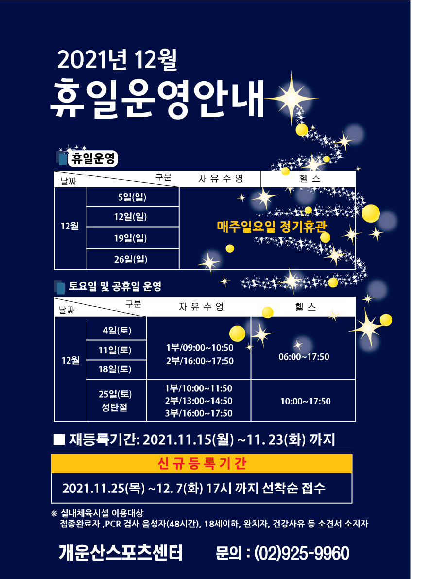 2021년 12월 휴일운영안내
휴일운영
자유수영,헬스 12월5일(일)/12일(일)/19일(일)/26일(일) 매주일요일 정기휴관
토요일 및 공휴일 운영
12월 4일/11일/18일 (토요일) 자유수영: 1부:09:00~10:50 /2부:16:00~17:50    헬스: 06:00~17:50
12월25일(토)/성탄절 자유수영: 1부:10:00~11:50 / 2부: 13:00~14:50 / 3부: 16:00~17:50   헬스: 10:00~17:50 
재등록기간: 2021.11.15(월) ~ 11.23(화)까지 
신규등록기간:2021. 11.25(목) ~ 12. 7(화) 17시까지 선착순 접수
※ 실내체육시설 이용대상: 접종완료자, pcr검사 음성자(48시간) 18세 이하, 완치자, 건강사유 등 소견서 소지자
개운산스포츠센터 문의:(02)925-9960