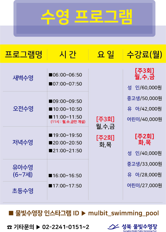 수영프로그램
프로그램명 | 시간 | 요일 | 수강료(월)
새벽수영 | 06:00-06:50, 07:00-07:50 | [주3회]월,수,금 [주2회]화,목 | [주3회]월,수,금 성 인/60,000원 중고생/50,000원 유아/42,000원 어린이/40,000원 [주2회]화,목 성 인/40,000원 중고생/33,000원 유아/28,000원 어린이/27,000원
오전수영 | 09:00-09:50,10:00~10:50,11:00-11:50(11시: 월,수,금만 개설) | [주3회]월,수,금 [주2회]화,목 | [주3회]월,수,금 성 인/60,000원 중고생/50,000원 유아/42,000원 어린이/40,000원 [주2회]화,목 성 인/40,000원 중고생/33,000원 유아/28,000원 어린이/27,000원
저녁수영 | 19:00-19:50,20:00-20:50,21:00~21:50 | [주3회]월,수,금 [주2회]화,목 | [주3회]월,수,금 성 인/60,000원 중고생/50,000원 유아/42,000원 어린이/40,000원 [주2회]화,목 성 인/40,000원 중고생/33,000원 유아/28,000원 어린이/27,000원
유아수영(6~7세) | 16:00-16:50,17:00~17:50 | [주3회]월,수,금 [주2회]화,목 | [주3회]월,수,금 성 인/60,000원 중고생/50,000원 유아/42,000원 어린이/40,000원 [주2회]화,목 성 인/40,000원 중고생/33,000원 유아/28,000원 어린이/27,000원
초등수영 | 16:00-16:50,17:00~17:50 | [주3회]월,수,금 [주2회]화,목 | [주3회]월,수,금 성 인/60,000원 중고생/50,000원 유아/42,000원 어린이/40,000원 [주2회]화,목 성 인/40,000원 중고생/33,000원 유아/28,000원 어린이/27,000원

■ 물빛수영장 인스타그램 ID > mulbit_swimming_pool
기타문의▶ 02-2241-0151~2

성북 물빛수영장
