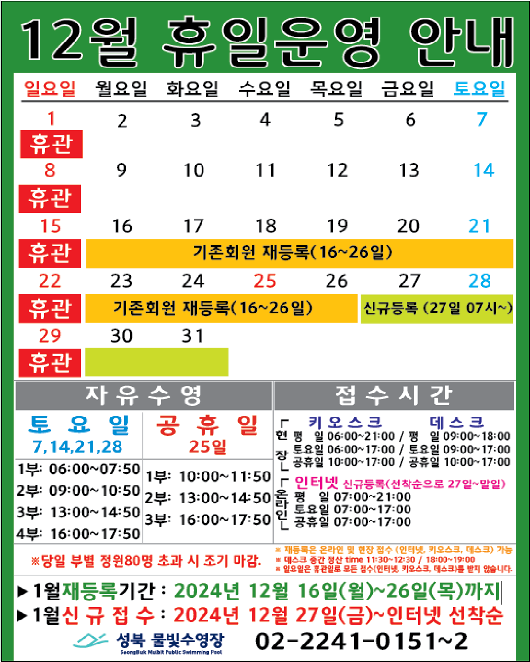 12월 휴일운영 안내
  공휴일 : 25일(수)-성탄절 / 일요일: 정기 휴관 / 기존회원 재등록 : 16(월)~26일(목) / 신규등록 인터넷 선착순(27일 07시~) : 27(금)~31일(화)
  

  자유수영: 토요일(7,14,21,28일)  - 1부: 06:00~07:50, 2부: 09:00~10:50, 3부: 13:00~14:50, 4부: 16:00~17:50
  자유수영: 25일 - 1부: 10:00~11:50, 2부: 13:00~14:50, 3부: 16:00~17:50
  ※ 당일 정원초과시 조기 마감될 수 있습니다. 
  ※ 재등록은 온라인 및 현장 접수 (인터넷, 키오스크, 데스크) 가능
  ※ 데스크 중간전산 time 11:30~12:30, 18:00~19:00.
  ※ 일요일 휴관일로 모든 접수(인터넷, 키오스크, 데스크)를 받지 않습니다.

  접수시간
  ※ 현장접수(데스크, 키오스크)/ 온라인(인터넷) 신규등록(선착순으로 27일~말일)
  *현장접수(키오스크) 접수가능시간  평일 06:00 ~ 21:00, 토요일 06:00 ~ 17:00, 공휴일: 10:00~17:00
  *현장접수(데스크) 접수가능시간   평일 09:00 ~ 18:00, 토요일 9:00 ~ 17:00, 공휴일: 10:00~17:00
  *온라인(인터넷) 접수가능시간 평일 07:00 ~ 21:00, 토요일 07:00 ~ 17:00, 공휴일: 07:00~17:00
  ※ 당일 정원초과시 조기 마감될 수 있습니다. 
  ※ 재등록은 온라인 및 현장 접수 (인터넷, 키오스크, 데스크) 가능
  ※ 데스크 중간전산 time 11:30~12:30, 18:00~19:00.
  ※ 일요일 휴관일로 모든 접수(인터넷, 키오스크, 데스크)를 받지 않습니다.

  ■ 1월 재등록기간 : 2024년 12월16일(월) ~ 26일(목)까지  
  ■ 1월 신규접수 : 2024년 12월27일(금) ~ 인터넷 선착순

  성북물빛수영장 02)2241-0151~2