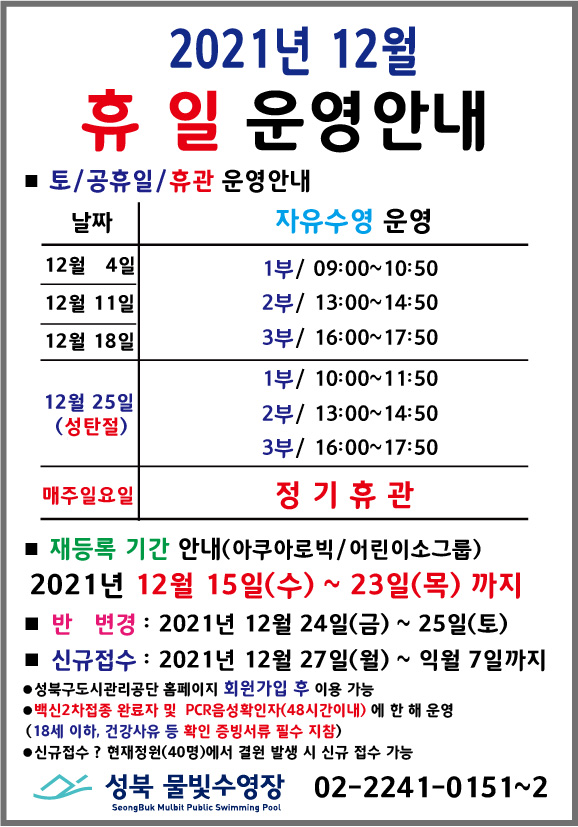 2021년 12월 휴일운영안내
* 토/공휴일/휴관 운영안내
날짜 | 자유수영운영
12월4일,12월11일,12월18일 | 1부/ 09:00 ~ 10:50, 2부/ 13:00 ~ 14:50, 3부/ 16:00 ~ 17:50
12월25일(성탄절) | 1부/ 10:00 ~ 11:50, 2부/ 13:00 ~ 14:50, 3부/ 16:00 ~ 17:50
매주일요일 | 정기휴관
* 재등록 기간 안내(아쿠아로빅/어린이소그룹)
2021년 12월 15일(수) ~ 23일(목) 까지
*반변경 : 2021년 12월 24일(금) ~ 25일(토) 까지
*신규접수 : 2021년 12월 27일(월) ~ 익월 7일 까지
*성북구도시관리공단 홈페이지 회원가입 후 이용가능
*백신접종 완료자(3차접종 및 2차접종 6개월이내) 및 PCR음성확인자(48시간이내)에 한해 운영
(18세 이하, 건강사유 등 확인 증빙서류 필수 지참)
*신규접수 ? 현재정원(40명)에서 결원 발생 시 신규 접수 가능
성북물빛수영장 02-2241-0151~2
