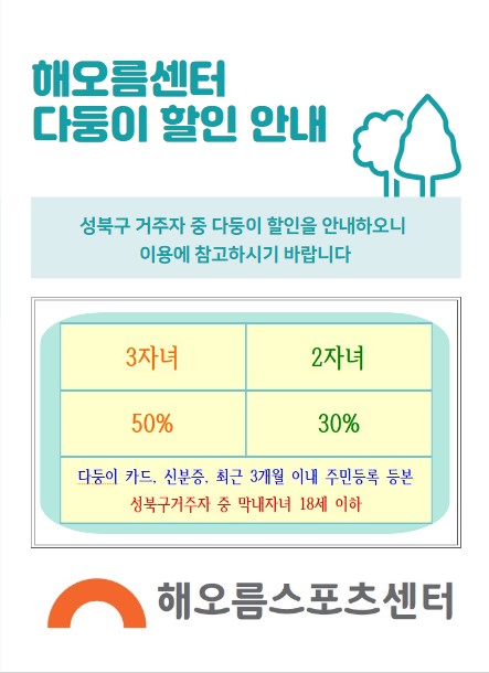 해오름센터 다둥이 할인 안내
성북구 거주자 중 다둥이 할인을 안내하오니 이용에 참고하시기 바랍니다
3자녀 : 50%
2자녀 : 30%

다둥이 카드, 신분증, 최근 3개월 이내 주민등록 등본 성북구거주자 중 막내자녀 18세 이하

해오름스포츠센터