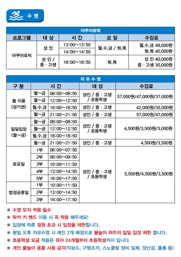 아쿠아로빅
프로그램 | 대상 | 시간 | 요일 | 수강료
아쿠아로빅 | 성 인 | 13:00-13:50 | 월,수,금/화,목 | 월수금:49,000원, 화목:40,000원
아쿠아로빅 | 성 인 | 14:00-14:50 | 월,수,금/화,목 | 월수금:49,000원, 화목:40,000원
아쿠아로빅 | 성 인/중.고생 | 18:00-18:50 | 화,목 | 성 인:40,000원, 중고생:30,000원

수영(자유수영)
프로그램 | 대상 | 시간 | 요일 | 수강료
월 이용(정기권) | 성 인/중.고생/초등학생 | 08:00-08:50 | 월~금 | 성 인:57,000원, 중고생:47,000원, 초등학생:37,000원
월 이용(정기권) | 성 인/중.고생/초등학생 | 12:00-12:50 | 월~금 | 성 인:57,000원, 중고생:47,000원, 초등학생:37,000원
월 이용(정기권) | 성 인/중.고생 | 18:00-18:50 | 월,수,금 | 성 인:42,000원, 중고생:35,000원
월 이용(정기권) | 성 인/중.고생 | 21:00-21:50 | 월~금 | 성 인:57,000원, 중고생:47,000원
일일입장(월~금) | 성 인/중.고생/초등학생 | 08:00-08:50 | 월~금 | 성 인:4,500원, 중고생:3,500원, 초등학생:3,000원
일일입장(월~금) | 성 인/중.고생/초등학생 | 12:00-12:50 | 월~금 | 성 인:4,500원, 중고생:3,500원, 초등학생:3,000원
일일입장(월~금) | 성 인/중.고생/초등학생 | 18:00-18:50 | 월,수,금 | 성 인:4,500원, 중고생:3,500원, 초등학생:3,000원
일일입장(월~금) | 성 인/중.고생 | 21:00-21:50 | 월~금 | 성 인:4,500원, 중고생:3,500원
토요일 | 성 인/중.고생/초등학생 | 06:00-07:50 | 1부 | 성 인:5,500원, 중고생:4,500원, 초등학생:3,500원
토요일 | 성 인/중.고생/초등학생 | 08:00-09:50 | 2부 | 성 인:5,500원, 중고생:4,500원, 초등학생:3,500원
토요일 | 성 인/중.고생/초등학생 | 10:00-11:50 | 3부 | 성 인:5,500원, 중고생:4,500원, 초등학생:3,500원
토요일 | 성 인/중.고생/초등학생 | 13:00-14:50 | 4부 | 성 인:5,500원, 중고생:4,500원, 초등학생:3,500원
토요일 | 성 인/중.고생/초등학생 | 16:00-17:50 | 5부 | 성 인:5,500원, 중고생:4,500원, 초등학생:3,500원
법정공휴일 | 성 인/중.고생/초등학생 | 10:00-11:50 | 1부 | 성 인:5,500원, 중고생:4,500원, 초등학생:3,500원
법정공휴일 | 성 인/중.고생/초등학생 | 13:00-14:50 | 2부 | 성 인:5,500원, 중고생:4,500원, 초등학생:3,500원
법정공휴일 | 성 인/중.고생/초등학생 | 16:00-17:50 | 3부 | 성 인:5,500원, 중고생:4,500원, 초등학생:3,500원
※수영 모자 착용 필수
※락커 키 밴드 이용 시 꼭 착용 해주세요!
※입장에 따른 정원 초과 시 입장을 제한합니다.
※평일 오후 자유수영 시 레인 2개 배정으로 물놀이 위주의 일일 입장 제한 합니다.
※초등학생 요금 적용은 유아 24개월부터 초등학생까지 입니다.
※개인 물놀이 용품 사용 금지(킥보드, 구명조끼, 스노클링 장비 일체, 장난감, 물총 등)
