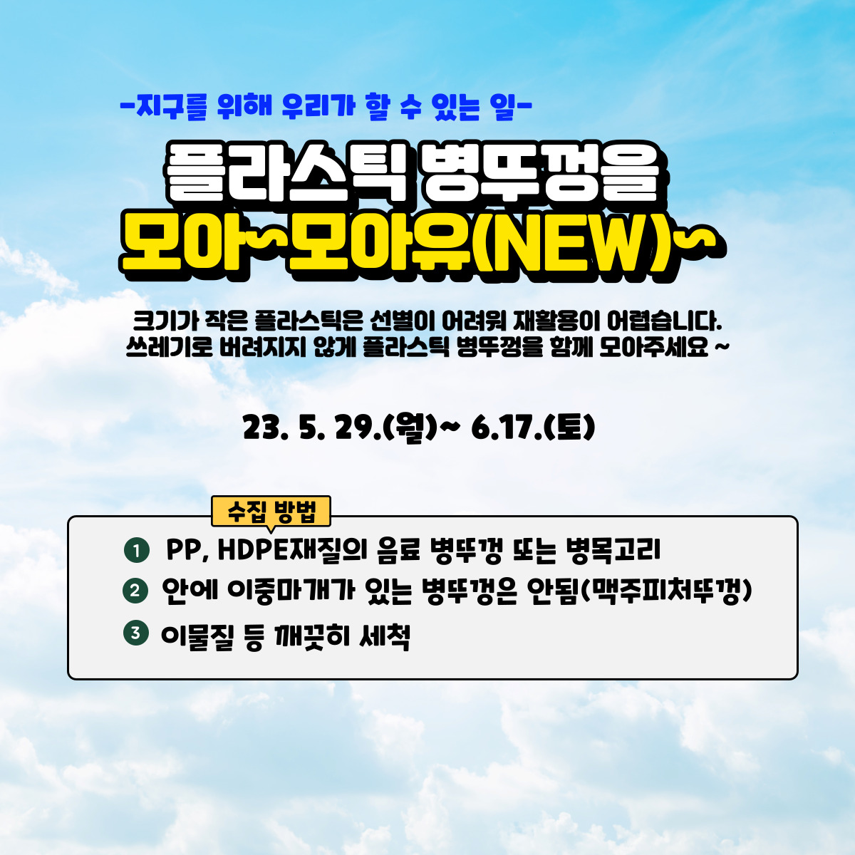   -지구를 위해 우리가 할 수 있는 일-
  플라스틱 병뚜껑을 모아모아유(NEW)>
  크기가 작은 플라스틱은 선별이 어려워 재활용이 어렵습니다. 쓰레기로 버려지지 않게 플라스틱 병뚜껑을 함께 모아주세요~
  23. 5. 29.(월)~ 6.17.(토)

  수집 방법
  1 PP, HDPE재질의 음료 병뚜껑 또는 병목고리
  2 안에 이중마개가 있는 병뚜껑은 안됨(맥주피처뚜껑)
  5 이물질 등 깨끗히 세척