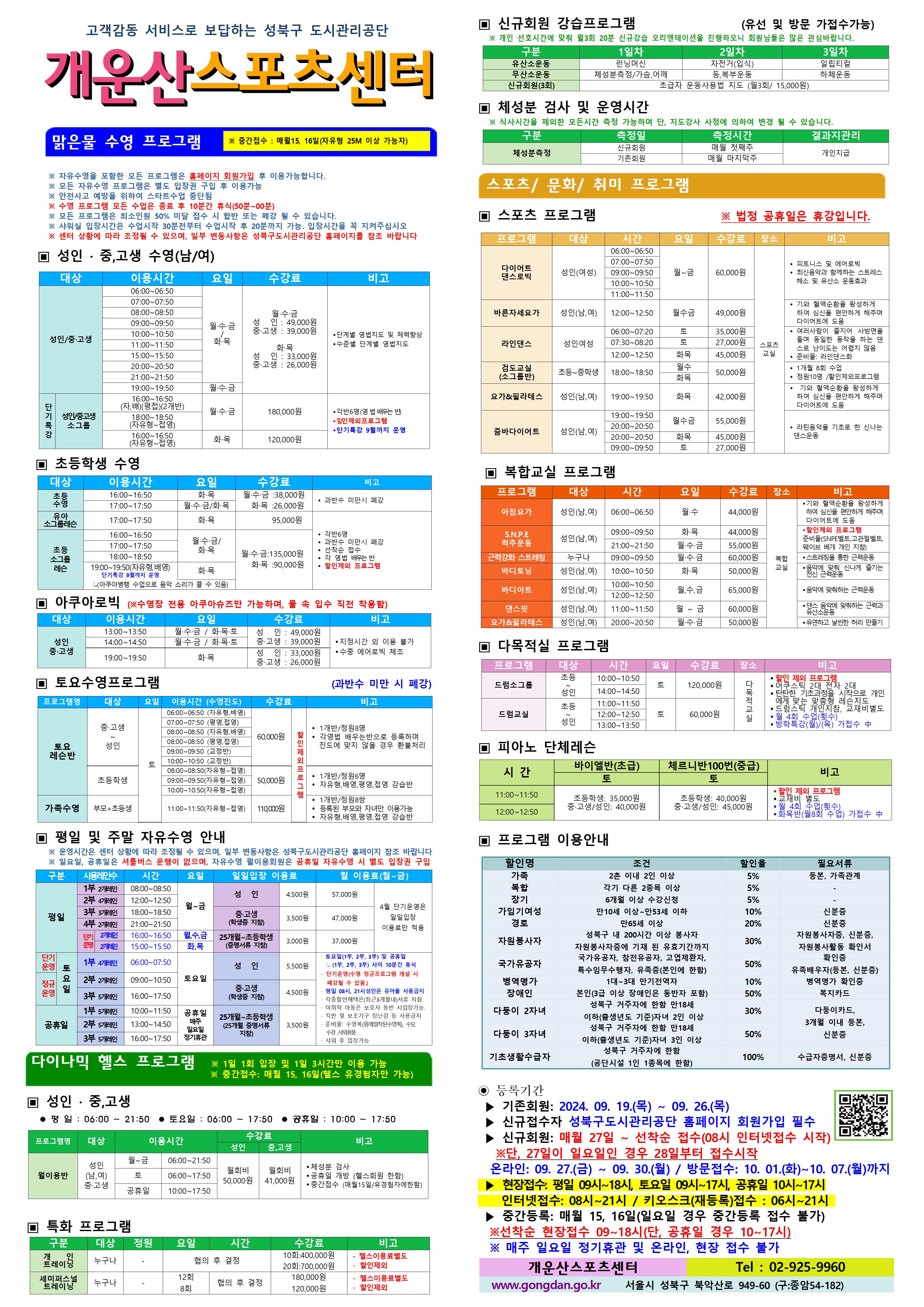 고객감동 서비스로 보답하는 성북구 도시관리공단
개운산스포츠 센터

맑은물 수영 프로그램
※ 중간접수 : 매월15일,16일 (데스크방문: 9시~18시) (자유형 25M 이상 가능자) 

※ 자유수영을 포함한 모든 프로그램은 홈페이지 회원가입 후 이용가능합니다.
※ 모든 자유수영 프로그램은 별도 입장권 구입 후 이용가능 
※ 안전사고 예방을 위하여 스타트수업 중단됨
※ 수영 프로그램 모든 수업은 종료 후 10분간 휴식(50분 ~ 00분)
※ 모든 프로그램은 최소인원 50% 미달 접수 시 합반 또는 폐강 될 수 있습니다. 
※ 샤워실 입장시간은 수업 30분전부터 수업시작 후 20분까지 가능. 입장시간을 꼭 지켜주십시오
※ 센터 상황에 따라 조정될 수 있으며, 일부 변동사항은 성북구도시관리공단 홈페이지를 참조 바랍니다

▣ 성 인 · 중,고생 수영(남/여)
대상 | 이용시간 | 요일 | 수강료 | 비고
성 인/중·고생 | 06:00~06:50 | 월·수·금/화·목 | 월·수·금-성 인 : 49,000원,중·고생 : 39,000원 화·목-성 인 : 33,000원,중·고생 : 26,000원 | 단계별 영법지도 및 체력 향상, 수준별 단계별 영법지도 
성 인/중·고생 | 07:00~07:50 | 월·수·금/화·목 | 월·수·금-성 인 : 49,000원,중·고생 : 39,000원 화·목-성 인 : 33,000원,중·고생 : 26,000원 | 단계별 영법지도 및 체력 향상, 수준별 단계별 영법지도 
성 인/중·고생 | 08:00~08:50 | 월·수·금/화·목 | 월·수·금-성 인 : 49,000원,중·고생 : 39,000원 화·목-성 인 : 33,000원,중·고생 : 26,000원 | 단계별 영법지도 및 체력 향상, 수준별 단계별 영법지도 
성 인/중·고생 | 09:00~09:50 | 월·수·금/화·목 | 월·수·금-성 인 : 49,000원,중·고생 : 39,000원 화·목-성 인 : 33,000원,중·고생 : 26,000원 | 단계별 영법지도 및 체력 향상, 수준별 단계별 영법지도 
성 인/중·고생 | 10:00~10:50 | 월·수·금/화·목 | 월·수·금-성 인 : 49,000원,중·고생 : 39,000원 화·목-성 인 : 33,000원,중·고생 : 26,000원 | 단계별 영법지도 및 체력 향상, 수준별 단계별 영법지도 
성 인/중·고생 | 11:00~11:50 | 월·수·금/화·목 | 월·수·금-성 인 : 49,000원,중·고생 : 39,000원 화·목-성 인 : 33,000원,중·고생 : 26,000원 | 단계별 영법지도 및 체력 향상, 수준별 단계별 영법지도 
성 인/중·고생 | 15:00~15:50 | 월·수·금/화·목 | 월·수·금-성 인 : 49,000원,중·고생 : 39,000원 화·목-성 인 : 33,000원,중·고생 : 26,000원 | 단계별 영법지도 및 체력 향상, 수준별 단계별 영법지도 
성 인/중·고생 | 20:00~20:50 | 월·수·금/화·목 | 월·수·금-성 인 : 49,000원,중·고생 : 39,000원 화·목-성 인 : 33,000원,중·고생 : 26,000원 | 단계별 영법지도 및 체력 향상, 수준별 단계별 영법지도 
성 인/중·고생 | 21:00~21:50 | 월·수·금/화·목 | 월·수·금-성 인 : 49,000원,중·고생 : 39,000원 화·목-성 인 : 33,000원,중·고생 : 26,000원 | 단계별 영법지도 및 체력 향상, 수준별 단계별 영법지도 
성 인/중·고생 | 19:00~19:50 | 월·수·금 | 월·수·금-성 인 : 49,000원,중·고생 : 39,000원 | 단계별 영법지도 및 체력 향상, 수준별 단계별 영법지도 
(단기특강)성 인/중·고생 소그룹 | 16:00~16:50(자,배)(평접)(2개반) | 월·수·금 | 180,000원 | 각반6명(영 법 배우는 반), 할인 제외 프로그램, 단기특강 9월까지 운영
(단기특강)성 인/중·고생 소그룹 | 18:00~18:50(자유형~접영) | 월·수·금 | 180,000원 | 각반6명(영 법 배우는 반), 할인 제외 프로그램, 단기특강 9월까지 운영
(단기특강)성 인/중·고생 소그룹 | 16:00~16:50(자유형~접영) | 화·목 | 120,000원 | 각반6명(영 법 배우는 반), 할인 제외 프로그램, 단기특강 9월까지 운영


▣ 초등학생 수영
대상 | 이용시간 | 요일 | 수강료 | 비고
초등수영 | 16:00~16:50 | 화,목 | 화·목 : 26,000원 | 과반수 미만시 폐강
초등수영 | 17:00~17:50 | 월,수,금/화,목 | 월·수·금 : 38,000원, 화·목 : 26,000원 | 과반수 미만시 폐강
유아 소그룹 레슨 | 17:00~17:50 | 화,목 | 95,000원 | 각반 6명,과반수 미만시 폐강,선착순 접수,각 영법 배우는반, 할인제외 프로그램
초등 소그룹 레슨 | 16:00~16:50 | 월,수,금/화,목  | 월·수·금 : 135,000원, 화·목 : 90,000원 | 각반 6명,과반수 미만시 폐강,선착순 접수,각 영법 배우는반, 할인제외 프로그램
초등 소그룹 레슨 | 17:00~17:50 | 월,수,금/화,목  | 월·수·금 : 135,000원, 화·목 : 90,000원 | 각반 6명,과반수 미만시 폐강,선착순 접수,각 영법 배우는반, 할인제외 프로그램
초등 소그룹 레슨 | 18:00~18:50 | 월,수,금/화,목  | 월·수·금 : 135,000원, 화·목 : 90,000원 | 각반 6명,과반수 미만시 폐강,선착순 접수,각 영법 배우는반, 할인제외 프로그램
초등 소그룹 레슨 | 19:00~19:50(자유형,배영) - 단기특강 9월까지 운영, 아쿠아병행 수업으로 음악소리가 클수 있음 | 화,목  | 월·수·금 : 135,000원, 화·목 : 90,000원 | 각반 6명,과반수 미만시 폐강,선착순 접수,각 영법 배우는반, 할인제외 프로그램
  
  
▣ 아쿠아로빅 (※수영장 전용 아쿠아슈즈만 가능하며, 물 속 입수 직전 착용함)
대상 | 이용시간 | 요일 | 수강료 | 비고
성 인/중·고생 | 13:00~13:50 | 월·수·금 / 화·목·토 | 성 인 : 49,000원,중·고생 : 39,000원 | 지정시간 외 이용불가,수중 에어로빅 체조
성 인/중·고생 | 14:00~14:50 | 월·수·금 / 화·목·토 | 성 인 : 49,000원,중·고생 : 39,000원 | 지정시간 외 이용불가,수중 에어로빅 체조
성 인/중·고생 | 19:00~19:50 | 화·목 | 성 인: 33,000원,중·고생: 26,000원 | 지정시간 외 이용불가,수중 에어로빅 체조
  

▣ 토요수영프로그램 (과반수 미만 시 폐강)
프로그램명 | 대상 | 요일 | 이용시간(수영진도) | 수강료 | 비고
토요 레슨반 | 중·고생~ 성 인 | 토 | 06:00~06:50(자유형, 배영) | 60,000원 (할인 제외 프로그램) | 1개반/정원8명,각영법 배우는반으로 등록하며 진도에 맞지 않을 경우 환불처리
토요 레슨반 | 중·고생~ 성 인 | 토 | 07:00~07:50(평영, 접영) | 60,000원 (할인 제외 프로그램) | 1개반/정원8명,각영법 배우는반으로 등록하며 진도에 맞지 않을 경우 환불처리
토요 레슨반 | 중·고생~ 성 인 | 토 | 08:00~08:50(자유형, 배영) | 60,000원 (할인 제외 프로그램) | 1개반/정원8명,각영법 배우는반으로 등록하며 진도에 맞지 않을 경우 환불처리
토요 레슨반 | 중·고생~ 성 인 | 토 | 08:00~08:50(평영, 접영) | 60,000원 (할인 제외 프로그램) | 1개반/정원8명,각영법 배우는반으로 등록하며 진도에 맞지 않을 경우 환불처리
토요 레슨반 | 중·고생~ 성 인 | 토 | 09:00~09:50(교정반) | 60,000원 (할인 제외 프로그램) | 1개반/정원8명,각영법 배우는반으로 등록하며 진도에 맞지 않을 경우 환불처리
토요 레슨반 | 중·고생~ 성 인 | 토 | 10:00~10:50(교정반) | 60,000원 (할인 제외 프로그램) | 1개반/정원8명,각영법 배우는반으로 등록하며 진도에 맞지 않을 경우 환불처리
토요 레슨반 | 초등학생 | 토 | 08:00~08:50(자유형~접영) | 50,000원 (할인 제외 프로그램) | 1개반/정원6명,자유형,배영,평영,접영 강습반
토요 레슨반 | 초등학생 | 토 | 09:00~09:50(자유형~접영) | 50,000원 (할인 제외 프로그램) | 1개반/정원6명,자유형,배영,평영,접영 강습반
토요 레슨반 | 초등학생 | 토 | 10:00~10:50(자유형~접영) | 50,000원 (할인 제외 프로그램) | 1개반/정원6명,자유형,배영,평영,접영 강습반
가족수영 | 부모 + 초등생 | 토 | 11:00~11:50(자유형~접영) | 110,000원 (할인 제외 프로그램) | 1개반/정원8쌍,등록된 부모와 자녀만 이용가능,자유형,배영,평영,접영 강습반

  
▣ 평일 및 주말 자유수영 안내
※ 운영시간은 센터 상황에 따라 조정될 수 있으며, 일부 변동사항은 성북구도시관리공단 홈페이지 참조 바랍니다
※ 일요일, 공휴일은 셔틀버스 운행이 없으며, 자유수영 월이용회원은 공휴일 자유수영 시 별도 입장권 구입
구분 |사용레인수| 시간 | 요일 | 일일입장 이용료 | 월 이용료(월~금)
평일 |1부 2개레인| 08:00~08:50 | 월~금 | 성 인:4,500원,중·고생(학생증 지참):3,500원,25개월~초등학생(증명서류 지참):3,000원 | 성 인:57,000원,중·고생(학생증 지참):47,000원,25개월~초등학생(증명서류 지참):37,000원 (4월 단기운영은 일일입장 이용료만 적용)
평일 |2부 4개레인| 12:00~12:50 | 월~금 | 성 인:4,500원,중·고생(학생증 지참):3,500원,25개월~초등학생(증명서류 지참):3,000원 | 성 인:57,000원,중·고생(학생증 지참):47,000원,25개월~초등학생(증명서류 지참):37,000원 (4월 단기운영은 일일입장 이용료만 적용)
평일 |3부 3개레인| 18:00~18:50 | 월~금 | 성 인:4,500원,중·고생(학생증 지참):3,500원,25개월~초등학생(증명서류 지참):3,000원 | 성 인:57,000원,중·고생(학생증 지참):47,000원,25개월~초등학생(증명서류 지참):37,000원 (4월 단기운영은 일일입장 이용료만 적용)
평일 |4부 2개레인| 21:00~21:50 | 월~금 | 성 인:4,500원,중·고생(학생증 지참):3,500원,25개월~초등학생(증명서류 지참):3,000원 | 성 인:57,000원,중·고생(학생증 지참):47,000원,25개월~초등학생(증명서류 지참):37,000원 (4월 단기운영은 일일입장 이용료만 적용)
평일 |단기운영 2개레인| 16:00~16:50 | 월,수,금 | 성 인:4,500원,중·고생(학생증 지참):3,500원,25개월~초등학생(증명서류 지참):3,000원 | 성 인:57,000원,중·고생(학생증 지참):47,000원,25개월~초등학생(증명서류 지참):37,000원 (4월 단기운영은 일일입장 이용료만 적용)
평일 |단기운영 2개레인| 15:00~15:50 | 화,목 | 성 인:4,500원,중·고생(학생증 지참):3,500원,25개월~초등학생(증명서류 지참):3,000원 | 성 인:57,000원,중·고생(학생증 지참):47,000원,25개월~초등학생(증명서류 지참):37,000원 (4월 단기운영은 일일입장 이용료만 적용)
토요일(단기운영) |1부 4개레인| 06:00~07:50 | 토요일 | 성 인:5,500원,중·고생(학생증 지참):4,500원,25개월~초등학생(증명서류 지참):3,500원 |·토요일(1부, 2부, 3부) 및 공휴일(1부, 2부, 3부) 사이 10분간 휴식 ·단기운영(수영 정규 프로그램 개설 시 폐강될 수 있음) ·평일08시~21시 성인은 유아풀 사용금지 · 각종할인혜택은등본(최근3개월이내)서류지참,· 미취학 아동은 보호자 동반 시 입장가능함.,· 킥판 및 보조 기구 장난감등 사용금지,· 준비물:수영복(몸에 밀착된 수영복),수모, 수경 샤워용품,· 샤워 후 입장가능
토요일(정규운영) |2부 2개레인| 09:00~10:50 | 토요일 | 성 인:5,500원,중·고생(학생증 지참):4,500원,25개월~초등학생(증명서류 지참):3,500원 |·토요일(1부, 2부, 3부) 및 공휴일(1부, 2부, 3부) 사이 10분간 휴식 ·단기운영(수영 정규 프로그램 개설 시 폐강될 수 있음) ·평일08시~21시 성인은 유아풀 사용금지 · 각종할인혜택은등본(최근3개월이내)서류지참,· 미취학 아동은 보호자 동반 시 입장가능함.,· 킥판 및 보조 기구 장난감등 사용금지,· 준비물:수영복(몸에 밀착된 수영복),수모, 수경 샤워용품,· 샤워 후 입장가능
토요일(정규운영) |3부 5개레인| 16:00~17:50 | 토요일 | 성 인:5,500원,중·고생(학생증 지참):4,500원,25개월~초등학생(증명서류 지참):3,500원 |·토요일(1부, 2부, 3부) 및 공휴일(1부, 2부, 3부) 사이 10분간 휴식 ·단기운영(수영 정규 프로그램 개설 시 폐강될 수 있음) ·평일08시~21시 성인은 유아풀 사용금지 · 각종할인혜택은등본(최근3개월이내)서류지참,· 미취학 아동은 보호자 동반 시 입장가능함.,· 킥판 및 보조 기구 장난감등 사용금지,· 준비물:수영복(몸에 밀착된 수영복),수모, 수경 샤워용품,· 샤워 후 입장가능
공휴일 |1부 5개레인| 10:00~11:50 | 공휴일(매주 일요일 정기휴관) | 성 인:5,500원,중·고생(학생증 지참):4,500원,25개월~초등학생(증명서류 지참):3,500원 | ·토요일(1부, 2부, 3부) 및 공휴일(1부, 2부, 3부) 사이 10분간 휴식 ·단기운영(수영 정규 프로그램 개설 시 폐강될 수 있음) ·평일08시~21시 성인은 유아풀 사용금지 · 각종할인혜택은등본(최근3개월이내)서류지참,· 미취학 아동은 보호자 동반 시 입장가능함.,· 킥판 및 보조 기구 장난감등 사용금지,· 준비물:수영복(몸에 밀착된 수영복),수모, 수경 샤워용품,· 샤워 후 입장가능
공휴일 |2부 5개레인| 13:00~14:50 | 공휴일(매주 일요일 정기휴관) | 성 인:5,500원,중·고생(학생증 지참):4,500원,25개월~초등학생(증명서류 지참):3,500원 | ·토요일(1부, 2부, 3부) 및 공휴일(1부, 2부, 3부) 사이 10분간 휴식 ·단기운영(수영 정규 프로그램 개설 시 폐강될 수 있음) ·평일08시~21시 성인은 유아풀 사용금지 · 각종할인혜택은등본(최근3개월이내)서류지참,· 미취학 아동은 보호자 동반 시 입장가능함.,· 킥판 및 보조 기구 장난감등 사용금지,· 준비물:수영복(몸에 밀착된 수영복),수모, 수경 샤워용품,· 샤워 후 입장가능
공휴일 |3부 5개레인| 16:00~17:50 | 공휴일(매주 일요일 정기휴관) | 성 인:5,500원,중·고생(학생증 지참):4,500원,25개월~초등학생(증명서류 지참):3,500원 | ·토요일(1부, 2부, 3부) 및 공휴일(1부, 2부, 3부) 사이 10분간 휴식 ·단기운영(수영 정규 프로그램 개설 시 폐강될 수 있음) ·평일08시~21시 성인은 유아풀 사용금지 · 각종할인혜택은등본(최근3개월이내)서류지참,· 미취학 아동은 보호자 동반 시 입장가능함.,· 킥판 및 보조 기구 장난감등 사용금지,· 준비물:수영복(몸에 밀착된 수영복),수모, 수경 샤워용품,· 샤워 후 입장가능
  

다이나믹 헬스 프로그램 ※1일 1회 입장 및 1일 3시간만 이용 가능 ※중간접수: 매월 15, 16일(헬스 유경험자만 가능)
▣ 성 인 · 중,고생 
 평 일 : 06:00 ~ 21:50  토요일 : 06:00 ~ 17:50  공휴일 : 10:00 ~ 17:50 
프로그램명 | 대상 | 이용시간 | 수강료(성 인) | 수강료(중,고생) | 비고
월이용반 | 성 인(남,여)/중·고생 | 월~금 | 06:00~21:50 | 월회비:50,000원 | 월회비:41,000원 | ● 체성분 검사 , ● 공휴일 개방 (헬스회원 한함) , ● 중간접수 (매월15일/유경험자에한함)
월이용반 | 성 인(남,여)/중·고생 | 토 | 06:00~17:50 | 월회비:50,000원 | 월회비:41,000원 | ● 체성분 검사 , ● 공휴일 개방 (헬스회원 한함) , ● 중간접수 (매월15일/유경험자에한함)
월이용반 | 성 인(남,여)/중·고생 | 공휴일 | 10:00~17:50 | 월회비:50,000원 | 월회비:41,000원 | ● 체성분 검사 , ● 공휴일 개방 (헬스회원 한함) , ● 중간접수 (매월15일/유경험자에한함)

  
▣ 특화 프로그램
구분 | 대상 | 정원 | 요일  | 시간 | 수강료 | 비고
개인 트레이닝 | 누구나 | - | 협의 후 결정 | 협의 후 결정 | 10회:400,000원 / 20회:700,000원 | - 헬스이용료별도,- 할인제외
세미퍼스널트레이닝 | 누구나 | - | 12회 / 8회 | 협의 후 결정 | 180,000원 / 120,000원 | - 헬스이용료별도,- 할인제외

  
▣ 신규회원 강습프로그램 (유선 및 방문 가접수가능)
※ 개인 선호시간에 맞춰 월3회 20분 신규강습 오리엔테이션을 진행하오니 회원님들은 많은 관심바랍니다.
구분 | 1일차 | 2일차 | 3일차 
유산소운동 | 런닝머신 | 자전거(입식) | 일립티컬
무산소운동 | 체성분 측정 / 가슴,어깨 | 등, 복부운동 | 하체운동
신규회원(3회) |초급자 운동사용법 지도 (월3회/ 15,000원)
  
  
▣ 체성분 검사 및 운영시간
※ 식사시간을 제외한 모든시간 측정 가능하며 단, 지도강사 사정에 의하여 변경 될 수 있습니다. 
구분 | 측정일 | 측정시간 | 결과지관리
체성분측정 | 신규회원 | 매월 첫째주 | 개인지급
체성분측정 | 기존회원 | 매월 마지막주 | 개인지급



스포츠/문화/취미 프로그램 
▣ 스포츠 프로그램 ※ 법정 공휴일은 휴강입니다.
프로그램 | 대상 | 시간 | 요일 | 수강료 | 장소 | 비고
다이어트 댄스로빅 | 성 인(여성) | 06:00~06:50, 07:00~07:50, 09:00~09:50, 10:00~10:50, 11:00~11:50 | 월~금 | 60,000원 | 스포츠교실 | ● 피트니스 및 에어로빅  ● 최신음악과 함께하는 스트레스 해소 및 유산소 운동효과
바른자세요가 | 성 인(남,여) | 12:00~12:50 | 월·수·금 | 49,000원 | 스포츠교실 | ● 기와 혈액순환을 왕성하게 하여 심신을 편안하게 해주며 다이어트에 도움
라인댄스 | 성 인(여성) | 06:00~07:20 | 토 | 35,000원 | 스포츠교실 | ● 여러사람이 줄지어 사방면을 돌며 동일한 동작을 하는 댄스로 난이도는 어렵지 않음 ● 준비물 : 라인댄스화
라인댄스 | 성 인(여성) | 07:30~08:20 | 토 | 27,000원 | 스포츠교실 | ● 여러사람이 줄지어 사방면을 돌며 동일한 동작을 하는 댄스로 난이도는 어렵지 않음 ● 준비물 : 라인댄스화
라인댄스 | 성 인(여성) | 12:00~12:50 | 화·목 | 45,000원 | 스포츠교실 | ● 여러사람이 줄지어 사방면을 돌며 동일한 동작을 하는 댄스로 난이도는 어렵지 않음 ● 준비물 : 라인댄스화
검도교실(소그룹반) | 초등~중학생 | 18:00~18:50 | 월·수 / 화·목 | 50,000원 | 스포츠교실 | ● 1개월 8회 수업  ● 정원10명 / 할인제외프로그램
요가&필라테스 | 성 인(남,여) | 19:00~19:50 | 화·목 | 42,000원 | 스포츠교실 | ● 기와 혈액순환을 왕성하게 하여 심신을 편안하게 해주며 다이어트에 도움
줌바다이어트 | 성인(남,여) | 19:00~19:50, 20:00~20:50 | 월·수·금 | 55,000원 | 스포츠교실 | ● 라틴음악을 기초로 한 신나는 댄스운동
줌바다이어트 | 성인(남,여) | 20:00~20:50 | 화·목 | 45,000원 | 스포츠교실 | ● 라틴음악을 기초로 한 신나는 댄스운동
줌바다이어트 | 성인(남,여) | 09:00~09:50 | 토 | 27,000원 | 스포츠교실 | ● 라틴음악을 기초로 한 신나는 댄스운동


  
▣ 복합교실 프로그램
프로그램 | 대상 | 시간 | 요일 | 수강료 | 장소 | 비고
아침요가 | 성 인(남,여) | 06:00~06:50 | 월·수 | 44,000원 | 복합교실 | 기와 혈액순환을 왕성하게 하여 심신을 편안하게 해주며 다이어트에 도움
S.N.P.E 척추운동 | 성 인(남,여) | 09:00~09:50 | 화·목 | 44,000원 | 복합교실 | 할인제외 프로그램, 준비물(SNPE벨트, 고관절벨트, 웨이브 배개 개인 지참)
S.N.P.E 척추운동 | 성 인(남,여) | 21:00~21:50 | 월·수·금 | 55,000원 | 복합교실 | 할인제외 프로그램, 준비물(SNPE벨트, 고관절벨트, 웨이브 배개 개인 지참)
근력강화 스트레칭 | 누구나 | 09:00~09:50 | 월·수·금 | 60,000원 | 복합교실 | 스트레칭을 통한 근력운동
바디토닝 | 성 인(남,여) | 10:00~10:50 | 화·목 | 50,000원 | 복합교실 | 음악에 맞춰하는 신나게 즐기는 전신 근력운동
바디아트 | 성 인(남,여) | 10:00~10:50 | 월·수·금 | 65,000원 | 복합교실 | 음악에 맞춰하는 근력운동
바디아트 | 성 인(남,여) | 12:00~12:50 | 월·수·금 | 65,000원 | 복합교실 | 음악에 맞춰하는 근력운동
댄스핏 | 성 인(남,여) | 11:00~11:50 | 월~금 | 60,000원 | 복합교실 | 댄스 음악에 맞춰하는 근력과 유산소운동
요가&필라테스 | 성 인(남,여) | 20:00~20:50 | 월·수·금 | 50,000원 | 복합교실 | 유연하고 날씬한 허리 만들기



▣ 다목적실 프로그램 
프로그램 | 대상 | 시간 | 요일 | 수강료 | 장소 | 비고
드럼소그룹 | 초등~성인 | 10:00~10:50 | 토 | 120,000원 | 다목적 교실 | ● 할인 제외 프로그램 , ● 어쿠스틱 2대 전자 2대  , ● 탄탄한 기초과정을 시작으로 개인에게 맞는 맞춤형 레슨지도 , ● 드럼스틱 개인지참, 교재비별도 , ● 월 4회 수업(횟수), ● 방학특강(월)/(목) 가접수 中
드럼소그룹 | 초등~성인 | 14:00~14:50 | 토 | 120,000원 | 다목적 교실 | ● 할인 제외 프로그램 , ● 어쿠스틱 2대 전자 2대  , ● 탄탄한 기초과정을 시작으로 개인에게 맞는 맞춤형 레슨지도 , ● 드럼스틱 개인지참, 교재비별도 , ● 월 4회 수업(횟수), ● 방학특강(월)/(목) 가접수 中
드럼교실 | 초등~성인 | 11:00~11:50 | 토 | 60,000원 | 다목적 교실 | ● 할인 제외 프로그램 , ● 어쿠스틱 2대 전자 2대  , ● 탄탄한 기초과정을 시작으로 개인에게 맞는 맞춤형 레슨지도 , ● 드럼스틱 개인지참, 교재비별도 , ● 월 4회 수업(횟수), ● 방학특강(월)/(목) 가접수 中
드럼교실 | 초등~성인 | 12:00~12:50 | 토 | 60,000원 | 다목적 교실 | ● 할인 제외 프로그램 , ● 어쿠스틱 2대 전자 2대  , ● 탄탄한 기초과정을 시작으로 개인에게 맞는 맞춤형 레슨지도 , ● 드럼스틱 개인지참, 교재비별도 , ● 월 4회 수업(횟수), ● 방학특강(월)/(목) 가접수 中
드럼교실 | 초등~성인 | 13:00~13:50 | 토 | 60,000원 | 다목적 교실 | ● 할인 제외 프로그램 , ● 어쿠스틱 2대 전자 2대  , ● 탄탄한 기초과정을 시작으로 개인에게 맞는 맞춤형 레슨지도 , ● 드럼스틱 개인지참, 교재비별도 , ● 월 4회 수업(횟수), ● 방학특강(월)/(목) 가접수 中

  

▣ 피아노 단체레슨 ※ (평일반&개인레슨 전화문의)
시 간  | 바이엘반(초급)토(운영중) | 체르니반100번(중급)토(운영중) | 비고
11:00~11:50 |초등학생:35,000원, 중고생/성 인:40,000원 |초등학생:40,000원,중고생/성 인:45,000원 | ● 할인 제외 프로그램, ● 교재비 별도, ● 월 4회 수업(횟수), ● 화목반(월8회 수업) 가접수 中
12:00~12:50 |초등학생:35,000원, 중고생/성 인:40,000원 |초등학생:40,000원,중고생/성 인:45,000원 | ● 할인 제외 프로그램, ● 교재비 별도, ● 월 4회 수업(횟수), ● 화목반(월8회 수업) 가접수 中



▣ 프로그램 이용안내 
할인명 | 조건 | 할인율 | 필요서류
가족 | 2촌 이내 2인 이상 | 5% | 등본, 가족관계
복합 | 각기 다른 2종목 이상 | 5% | -
장기 | 6개월 이상 수강신청 | 5% | -
가임기여성 | 만10세 이상~만53세 이하 | 10% | 신분증
경로 | 만65세 이상 | 20% | 신분증
자원봉사자 | 성북구 내 200시간 이상 봉사자 자원봉사자증에 기재 된 유효기간까지 | 30% | 자원봉사자증, 신분증, 자원봉사활동 확인서
국가유공자 | 국가유공자, 참전유공자, 고엽제환자, 특수임무수행자, 유족증(본인에 한함) | 50% | 확인증,유족배우자(등본, 신분증)
병역명가 | 1대~3대 만기전역자 | 10% | 병역명가 확인증
장애인 | 본인(3급 이상 장애인은 동반자 포함) | 50% | 복지카드
다둥이 2자녀 | 성북구 거주자에 한함 만 18세 이하(출생년도 기준)자녀 2인 이상 | 30% | 다둥이카드, 3개월 이내 등본, 신분증
다둥이 3자녀 | 성북구 거주자에 한함 만 18세 이하(출생년도 기준)자녀 3인 이상 | 50% | 다둥이카드, 3개월 이내 등본, 신분증
기초생활수급자 | 성북구 거주자에 한함(공단시설 1인 1종목에 한함) | 100% | 수급자증명서, 신분증

◉ 등록기간
  ▶기존회원: 2024. 09.19(목)~09.26(목) 
  ▶신규 접수자 성북구도시관리공단 홈페이지 회원가입 필수
  ▶신규회원: 매월 27일 ~ 선착순 접수 (08시 인터넷접수 시작)
     ※단, 27일이 일요일인 경우 28일부터 접수시작
    온라인: 09.27.(금) ~ 09.30.(월) 방문접수 : 10.01.(화)~10.07(월)까지
  ▶현장접수 : 평일 09시~18시, 토요일 09시~17시, 공휴일10시~17시, 인터넷접수 08시~21시/키오스크(재등록)접수 : 06시~21시
  ※매주 일요일 정기휴관 및 온라인, 현장 접수 불가

개운산스포츠센터(Tel : 02-925-9960)
www.gongdan.go.kr 서울시 성북구 북악산로 949-61(구:종암54-182)