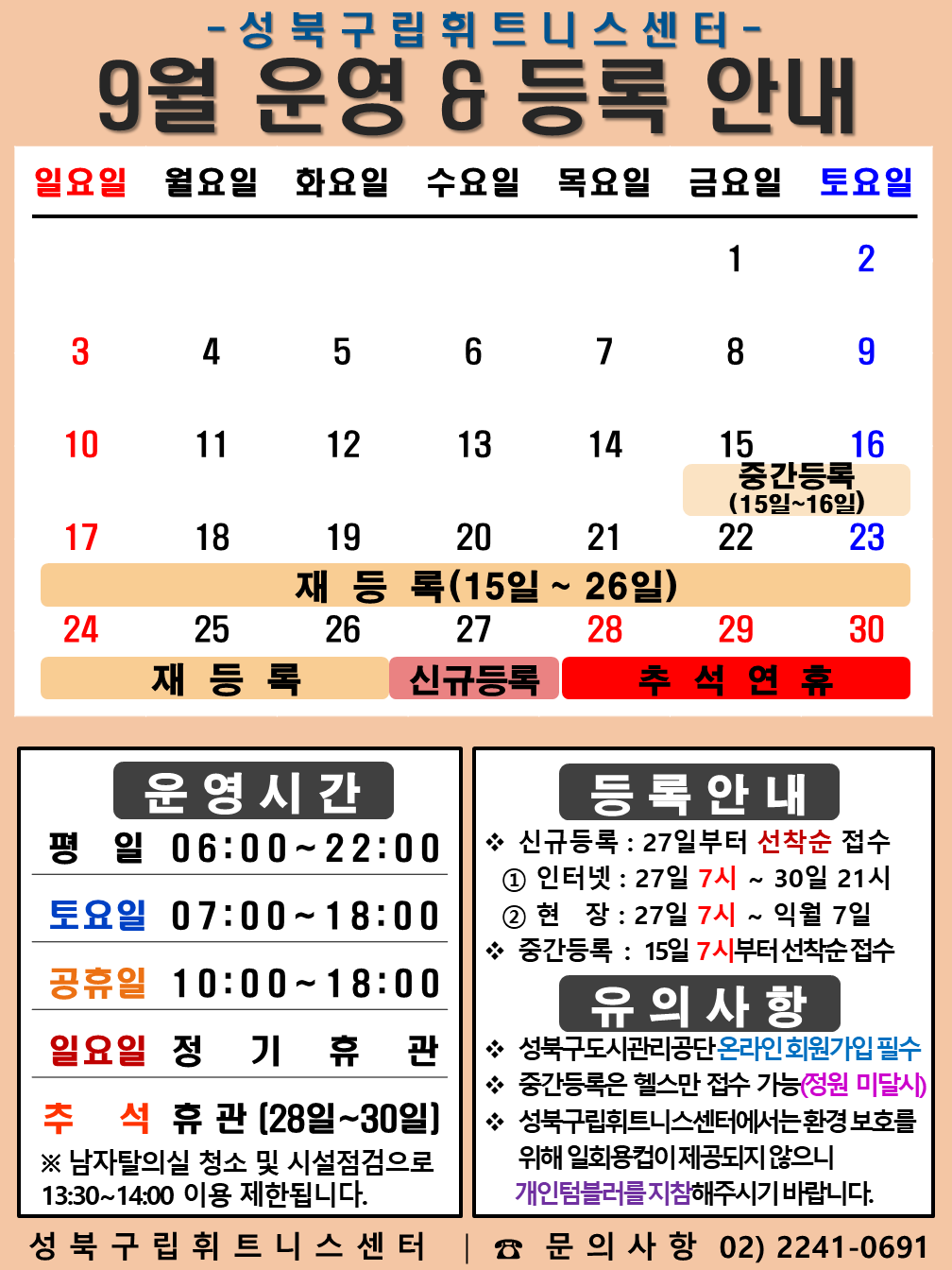 성북구립휘트니스센터
2023년 9월 운영 & 등록 안내
일요일 | 월요일 | 화요일 | 수요일 | 목요일 | 금요일 | 토요일
- | - | - | - | - | 1 | 2
3 | 4 | 5 | 6 | 7 | 8 | 9
10 | 11 | 12 | 13 | 14 | 15 (재등록:15일~26일), (중간등록 15일~16일) | 16 (재등록:15일~26일), (중간등록 15일~16일)
17 (재등록:15일~26일) | 18 (재등록:15일~26일) | 19 (재등록:15일~26일) | 20 (재등록:15일~26일) | 21 (재등록:15일~26일) | 22 (재등록:15일~26일) | 23 (재등록:15일~26일)
24 (재등록:15일~26일) | 25 (재등록:15일~26일) | 26 (재등록:15일~26일) | 27 (신규등록) | 28 추석연휴 | 29 추석연휴 | 30 추석연휴
■ 운영시간
○ 평일 06:00 ~ 22:00
○ 토요일 07:00 ~ 18:00
○ 공휴일 10:00 ~ 18:00
○ 일요일 정기휴관
○ 추석 휴관 (28일~30일)
※남자탈의실 청소 및 시설점검으로 13:30~14:00 이용 제한됩니다.
■ 등록안내
- 신규등록 : 27일부터 선착순 접수
1) 인터넷 : 27일 7시 ~ 30일 21시
2) 현장 : 27일 7시 ~ 익월 7일
- 중간등록 : 15일 10시부터 선착순 접수
■ 유의사항
○ 성북구도시관리공단 온라인 회원가입 필수
○ 중간등록은 헬스만 접수가능(정원 미달시)
○ 성북구립휘트니스센터는 환경보호를 위해 일회용 컵이 제공되지 않으니 개인텀블러를 지참해 주시기 바랍니다.
성북구립휘트니스센터 | 문의사항 02)2241-0691
