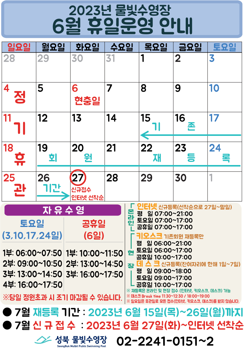 2023년 물빛수영장
6월 휴일운영 안내
일요일 | 월요일 | 화요일 | 수요일 | 목요일 | 금요일 | 토요일
- | - | - | - | 1 | 2 | 3
4 정기 휴관 | 5 | 6 현충일 | 7 | 8 | 9 | 10
11 정기 휴관 | 12 | 13 | 14 | 15 (기존회원 재등록 :15일~26일) | 16 (기존회원 재등록 :15일~26일) | 17 (기존회원 재등록 :15일~26일)
18 정기 휴관 | 19 (기존회원 재등록 :15일~26일) | 20 (기존회원 재등록 :15일~26일) | 21 (기존회원 재등록 :15일~26일) | 22 (기존회원 재등록 :15일~26일) | 23 (기존회원 재등록 :15일~26일) | 24 (기존회원 재등록 :15일~26일)
25 정기 휴관 | 26 (기존회원 재등록 :15일~26일) | 27 (신규접수 인터넷 선착순) | 28 | 29 | 30 | -
자유수영: 토요일 - 3,10,17,24일 1부: 06:00~07:50, 2부: 09:00~10:50, 3부: 13:00~14:50, 4부: 16:00~17:50
자유수영: 공휴일 - 6일 1부: 10:00~11:50, 2부: 13:00~14:50, 3부: 16:00~17:50
※ 당일 정원초과시 조기 마감될 수 있습니다.
온라인(인터넷 신규등록: 선착순으로 27일~말일) 평일 07:00 ~ 21:00, 토요일 07:00 ~ 17:00, 공휴일 07:00 ~ 17:00
현장(키오스크 : 기존회원 재등록만) - 평일 06:00 ~ 21:00, 토요일 06:00 ~ 17:00, 공휴일 10:00 ~ 17:00
현장(데스크 신규등록 : 잔여자리에 한해 1일~7일) - 평일 09:00 ~ 18:00, 토요일 09:00 ~ 17:00, 공휴일 10:00 ~ 17:00
※ 재등록은 온라인 및 현장 접수 (인터넷, 키오스크, 데스크) 가능.
※ 데스크 Break time 11:30~12:30, 18:00~19:00.
※ 일요일 휴관일로 모든 접수(인터넷, 키오스크, 데스크)를 받지 않습니다.
■ 7월 재등록 기간 : 2023년 6월15일(목)~26일(월)까지
■ 7월 신규접수 : 2023년 6월 27일(화)~인터넷 선착순
성북물빛수영장 SeongBuk Mulbit Public Swimming Pool 02)2241-0151~2