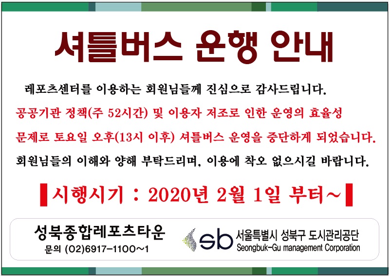 셔틀버스 운행 안내
레포츠센터를 이용하는 회원님들께 진심으로 감사드립니다.
공공기간 정책(주52시간) 및 이용자 저조로 인한 운영의 효율성 문제로 토요일 오후(13시 이후) 셔틀버스 운영을 중단하게 되었습니다. 회원님들의 이해와 양해 부탁드리며, 이용에 착오 없으시길 바랍니다.
시행시기:2020년2월1일부터~
성북종합레포츠타운 문의(02)6917-1100~1 서울특별시 성북구 도시관리공단