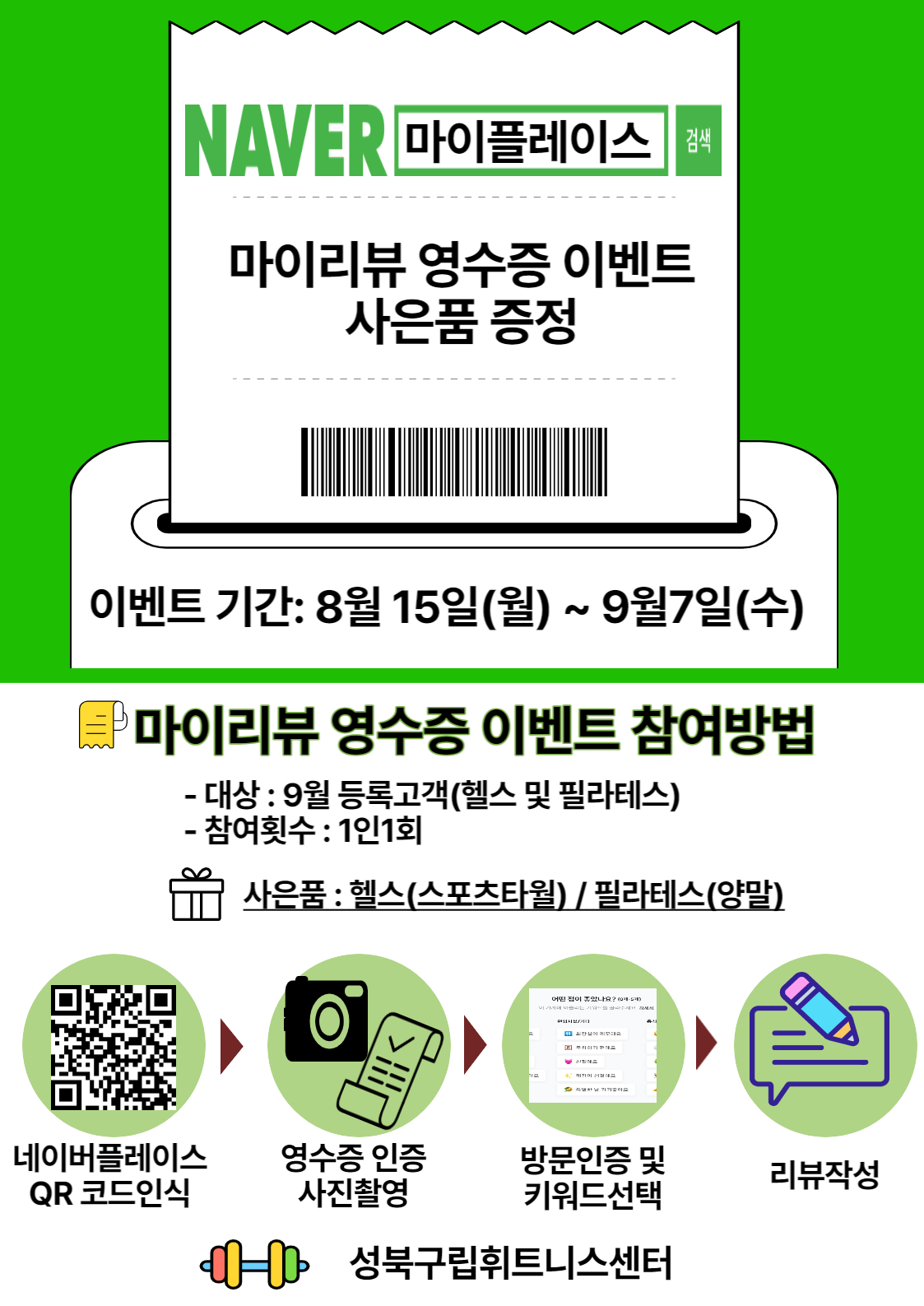 NAVER 마이플레이스
마이리뷰 영수증 이벤트 사은품 증정
이벤트 기간: 8월 15일(월) ~ 9월7일(수)
마이리뷰 영수증 이벤트 참여방법
- 대상 : 9월 등록고객(헬스 및 필라테스)
- 참여횟수 : 1인1회
사은품 : 헬스(스포츠타월) / 필라테스(양말)

네 이버플레이스 QR 코드인식 -> 영수증 인증 사진촬영 -> 방문인증 및 키워드선택 -> 리뷰작성

성북구립휘트니스센터
 