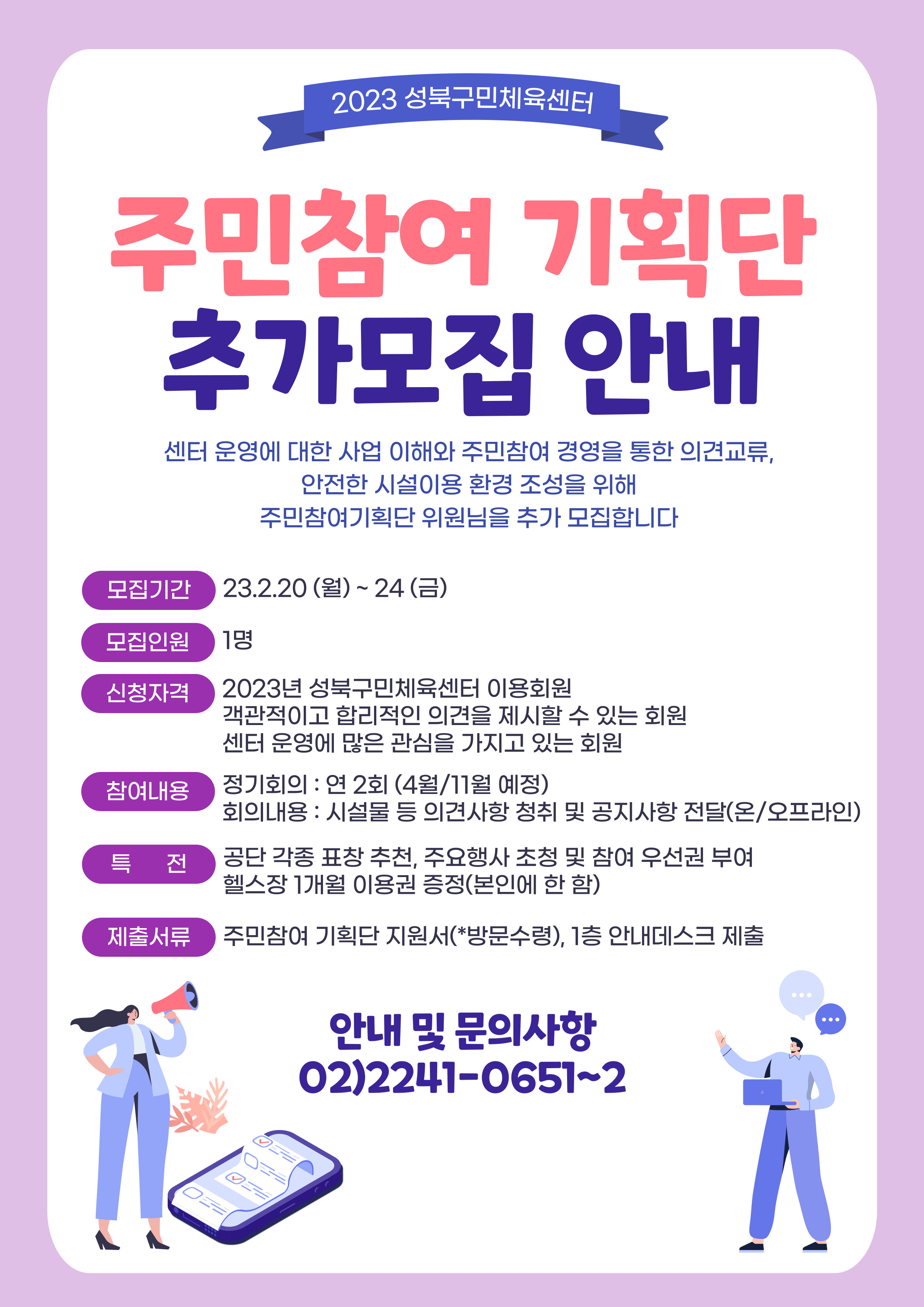 2023 성북구민체육센터
주민참여 기획단 추가모집 안내
센터 운영에 대한 사업 이해와 주민참여 경영을 통한 의견교류, 안전한 시설이용 환경 조성을 위해 주민참여기획단 위원님을 추가 모집합니다

모집기간 - 23.2.20(월) ~ 24(금)
모집인원 - 1명
신청자격 - 2023년 성북구민체육센터 이용회원
객관적이고 합리적인 의견을 제시할 수 있는 회원, 센터 운영에 많은 관심을 가지고 있는 회원
참여내용 - 정기회의 : 연 2회 (4월/11월 예정), 회의내용 : 시설물 등 의견사항 청취 및 공지사항 전달(온/오프라인)
특전 : 공단 각종 표창 추천, 주요행사 초청 및 참여 우선권 부여, 헬스장 1개월 이용권 증정(본인에 한함)
제출서류 : 주민참여 기획단 지원서(*방문수령), 1층 안내데스크 제출

안내 및 문의사항
02)2241-0651~2