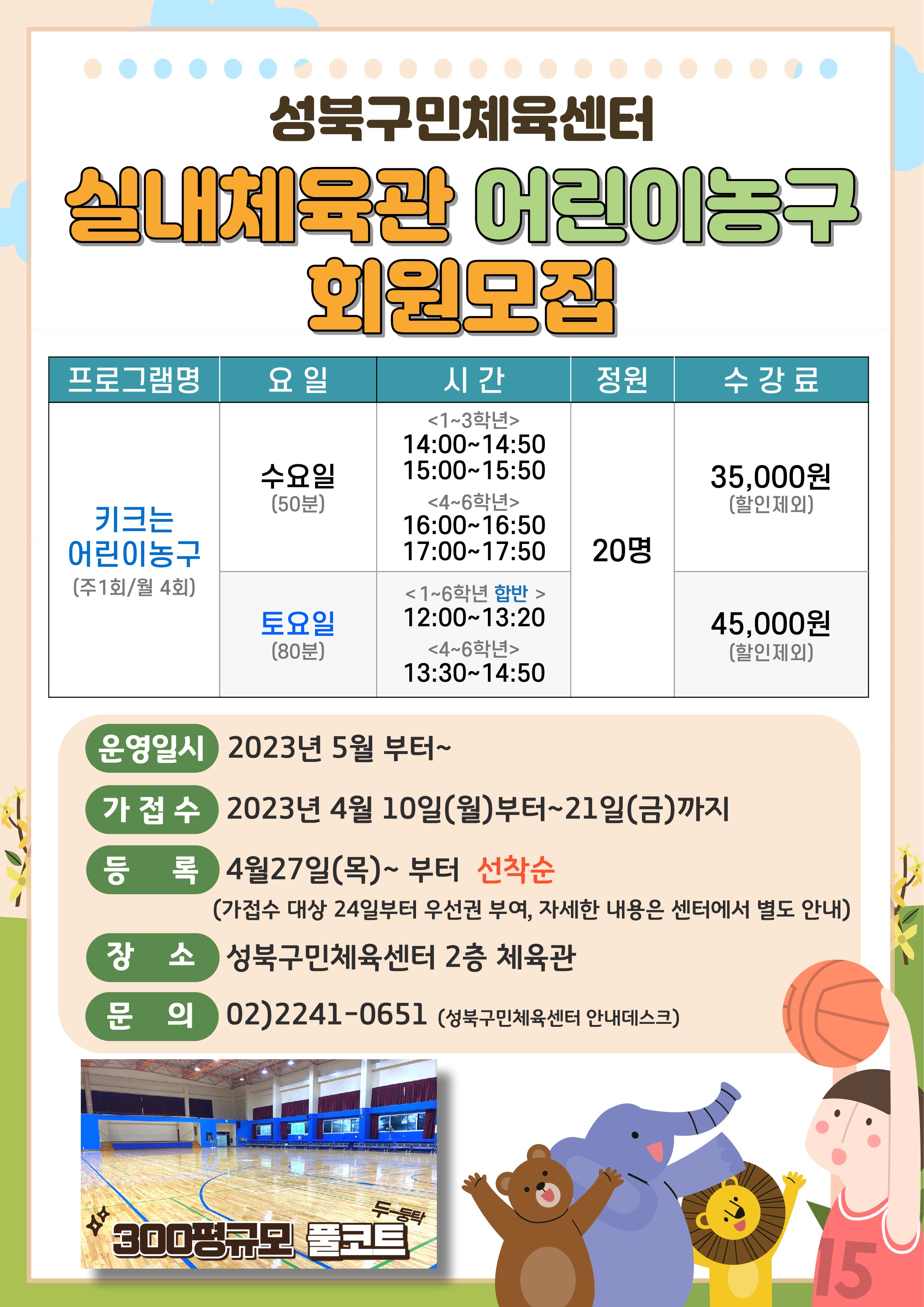   성북구민체육센터
실내체육관 어린이농구 회원모집

프로그램명 | 요일 | 시간 | 정원 | 수강료 
키크는 어린이농구 (주1회/월 4회) |  수요일(50분) | (1~3학년) - 14:00~14:50, 15:00-15:50 | 20명 | 35,000원(할인제외)
키크는 어린이농구 (주1회/월 4회) |  수요일(50분) | (4~6학년) - 16:00~16:50, 17:00-17:50 | 20명 | 35,000원(할인제외)
키크는 어린이농구 (주1회/월 4회) |  토요일(80분) | (1~6학년 합반) - 12:00~13:20 | 20명 | 45,000원(할인제외)
키크는 어린이농구 (주1회/월 4회) |  토요일(80분) | (4~6학년) - 13:30~14:50 | 20명 | 45,000원(할인제외)


운영일시 : 2023년 5월 부터~
가접수 : 2023년 4월 10일(월)부터~21일(금)까지
등록 : 4월27일(목)~부터 선착순 (가접수 대상 24일부터 우선권 부여, 자세한 내용은 센터에서 별도 안내)
장소 : 성북구민체육센터 2층 체육관
문의 : 02)2241-0651 (성북구민체육센터 안내데스크)

300평규모 풀코트 (두둥탁)