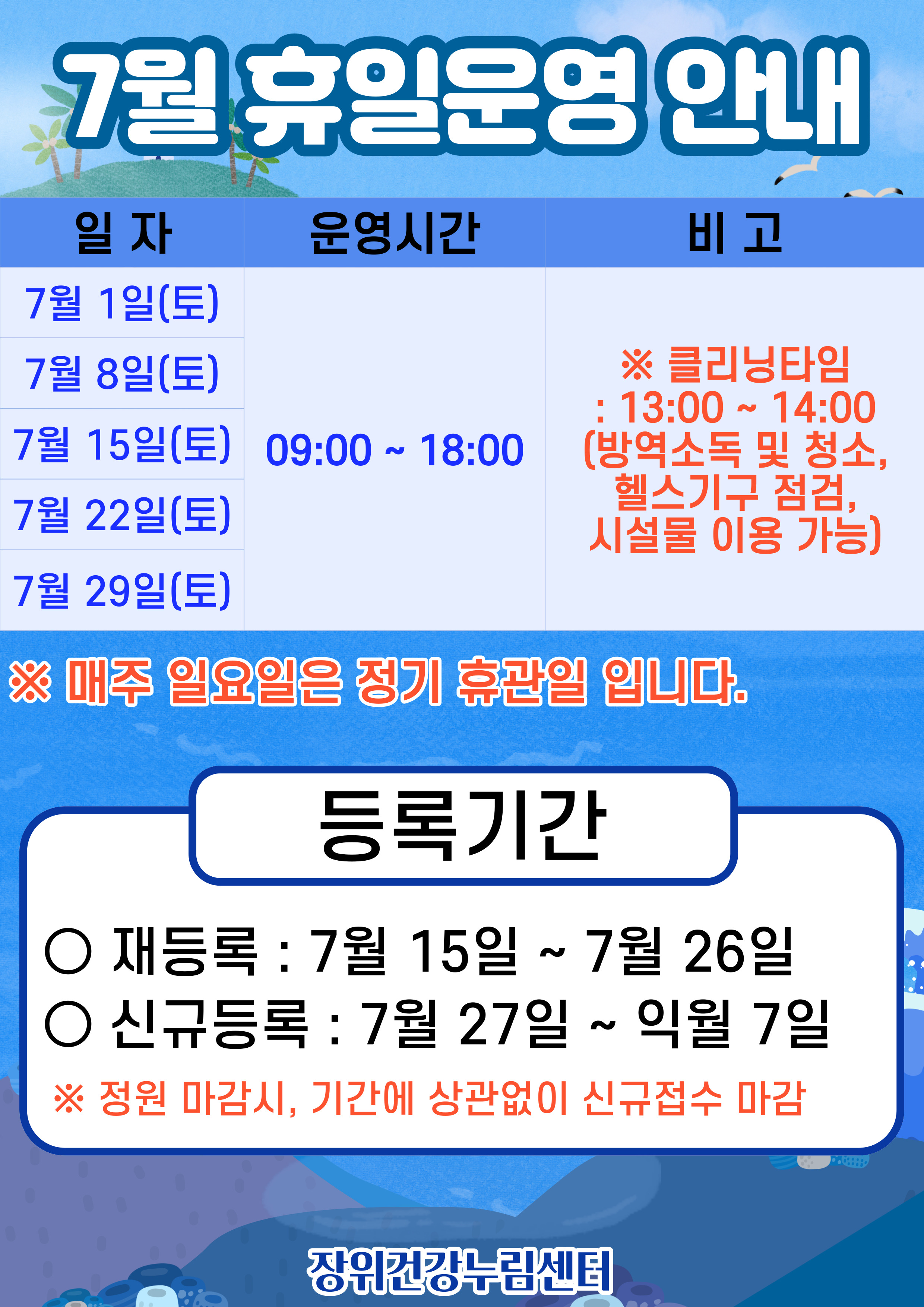   7월 휴일운영안내
  일자 | 운영시간 | 비고
  7월 1일(토), 7월 8일(토), 7월 15일(토), 7월 22일(토), 7월 29일(토) | 09:00 18:00 | ※ 클리닝타임 - 13:00 ~ 14:00(방역소독 및 청소, 헬스기구 점검, 시설물 이용 가능)
  ※ 매주 일요일은 정기 휴관일 입니다.
  
  등록기간
  ·재등록: 7월 15일 ~ 7월 26일 
  ·신규등록: 7월 27일 ~ 익월 7일
  ※정원 마감시, 기간에 상관없이 신규접수 마감
  
  장위건강누림센터