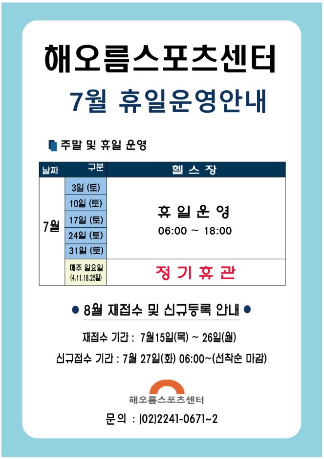 해오름스포츠센터 7월 휴일운영안내
주말 및 휴일운영
헬스장 7월 3일(토), 10일(토),17일(토),24일(토),31일(토) 휴일운영 06:00~18:00
매주 일요일(4,11,18,25일) 정기휴관
8월 재접수 및 신규등록안내
재접수기간 : 7월15일(목)~26일(목)
신규접수기간:7월27일(화) 06:00~(선착순마감)
해오름스포츠센터 문의:(02)2241-0671~2